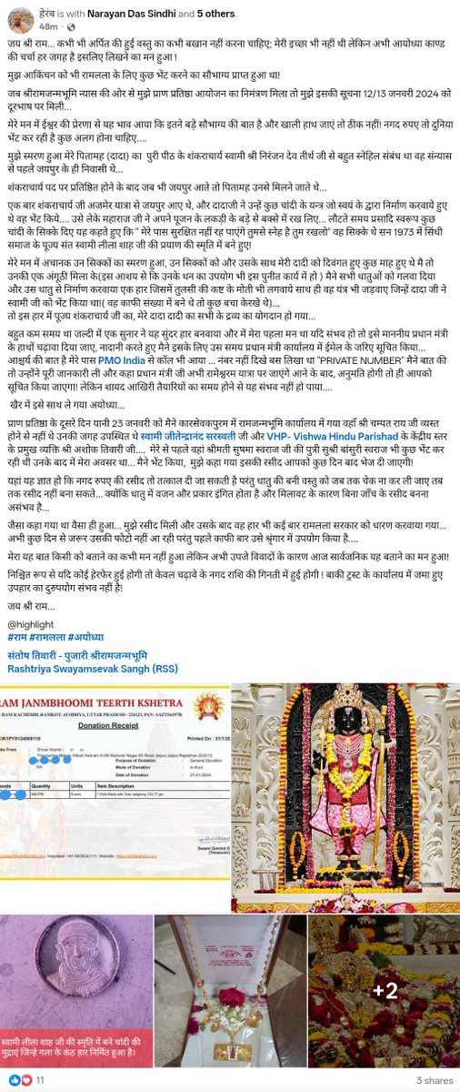 MuditUpdates's tweet photo. रामलला को सोने का हार चढ़ाने वाले ने खोली पोल, सबको दी गईं थीं रसीदें
----------------------------
मूल पोस्ट पढ़ें दानदाता हेरम्ब जी की

जय श्री राम... कभी भी अर्पित की हुई वस्तु का कभी बखान नहीं करना चाहिए; मेरी इच्छा भी नहीं थी लेकिन अभी आयोध्या काण्ड की चर्चा हर जगह है इसलिए लिखने का मन हुआ !

मुझ आकिंचन को भी रामलला के लिए कुछ भेंट करने का सौभाग्य प्राप्त हुआ था!

जब श्रीरामजन्मभूमि न्यास की ओर से मुझे प्राण प्रतिष्ठा आयोजन का निमंत्रण मिला तो मुझे इसकी सूचना 12/13 जनवरी 2024 को दूरभाष पर मिली...

मेरे मन में ईश्वर की प्रेरणा से यह भाव आया कि इतने बड़े सौभाग्य की बात है और खाली हाथ जाएं तो ठीक नहीं! नगद रुपए तो दुनिया भेंट कर रही है कुछ अलग होना चाहिए....

मुझे स्मरण हुआ मेरे पितामह (दादा) का  पुरी पीठ के शंकराचार्य स्वामी श्री निरंजन देव तीर्थ जी से बहुत स्नेहिल संबंध था वह संन्यास से पहले जयपुर के ही निवासी थे...

शंकराचार्य पद पर प्रतिष्ठित होने के बाद जब भी जयपुर आते तो पितामह उनसे मिलने जाते थे...

एक बार शंकराचार्य जी अजमेर यात्रा से जयपुर आए थे, और दादाजी ने उन्हें कुछ चांदी के यन्त्र जो स्वयं के द्वारा निर्माण करवाये हुए थे वह भेंट किये.... उसे लेके महाराज जी ने अपने पूजन के लकड़ी के बड़े से बक्से में रख लिए... लौटते समय प्रसादि स्वरूप कुछ चांदी के सिक्के दिए यह कहते हुए कि " मेरे पास सुरक्षित नहीं रह पाएंगे तुमसे स्नेह है तुम रखलो" वह सिक्के थे सन 1973 में सिंधी समाज के पूज्य संत स्वामी लीला शाह जी की प्रयाण की स्मृति में बने हुए! 

मेरे मन में अचानक उन सिक्कों का स्मरण हुआ, उन सिक्कों को और उसके साथ मेरी दादी को दिवंगत हुए कुछ माह हुए थे मै तो उनकी एक अंगूठी मिला के(इस आशय से कि उनके धन का उपयोग भी इस पुनीत कार्य में हो ) मैने सभी धातुओं को गलवा दिया  और उस धातु से निर्माण करवाया एक हार जिसमें तुलसी की कष्ट के मोती भी लगवाये साथ ही वह यंत्र भी जड़वाए जिन्हें दादा जी ने स्वामी जी को भेंट किया था!( वह काफी संख्या में बने थे तो कुछ बचा केरखे थे)...
तो इस हार में पूज्य शंकराचार्य जी का, मेरे दादा दादी का सभी के द्रव्य का योगदान हो गया... 

बहुत कम समय था जल्दी में एक सुनार ने यह सुंदर हार बनवाया और में मेरा पहला मन था यदि संभव हो तो इसे माननीय प्रधान मंत्री के हाथों चढ़ावा दिया जाए, नादानी करते हुए मैने इसके लिए उस समय प्रधान मंत्री कार्यालय में ईमेल के जरिए सूचित किया...
आश्चर्य की बात है मेरे पास PMO India से कॉल भी आया ... नंबर नहीं दिखे बस लिखा था "PRIVATE NUMBER" मैने बात की तो उन्होंने पूरी जानकारी ली और कहा प्रधान मंत्री जी अभी रामेश्वरम यात्रा पर जाएंगे आने के बाद, अनुमति होगी तो ही आपको सूचित किया जाएगा! लेकिन शायद आखिरी तैयारियों का समय होने से यह संभव नहीं हो पाया....

 खैर में इसे साथ ले गया अयोध्या...

प्राण प्रतिष्ठा के दूसरे दिन यानी 23 जनवरी को मैने कारसेवकपुरम में रामजन्मभूमि कार्यालय में गया वहाँ श्री चम्पत राय जी व्यस्त होने से नहीं थे उनकी जगह उपस्थित थे स्वामी जीतेन्द्रानंद सरस्वती जी और VHP- Vishwa Hindu Parishad के केंद्रीय स्तर के प्रमुख व्यक्ति श्री अशोक तिवारी जी....  मेरे से पहले वहां श्रीमती सुषमा स्वराज जी की पुत्री सुश्री बांसुरी स्वराज भी कुछ भेंट कर रही थी उनके बाद में मेरा अवसर था... मैने भेंट किया,  मुझे कहा गया इसकी रसीद आपको कुछ दिन बाद भेज दी जाएगी!

यहां यह ज्ञात हो कि नगद रुपए की रसीद तो तत्काल दी जा सकती है परंतु धातु की बनी वस्तु को जब तक चेक ना कर ली जाए तब तक रसीद नहीं बना सकते... क्योंकि धातु में वजन और प्रकार इंगित होता है और मिलावट के कारण बिना जाँच के रसीद बनना असंभव है...

जैसा कहा गया था वैसा ही हुआ... मुझे रसीद मिली और उसके बाद वह हार भी कई बार रामलला सरकार को धारण करवाया गया... अभी कुछ दिन से जरूर उसकी फोटो नहीं आ रही परंतु पहले काफी बार उसे श्रृंगार में उपयोग किया है....

मेरा यह बात किसी को बताने का कभी मन नहीं हुआ लेकिन अभी उपजे विवादों के कारण आज सार्वजनिक यह बताने का मन हुआ!

निश्चित रूप से यदि कोई हेरफेर हुई होगी तो केवल चढ़ावे के नगद राशि की गिनती में हुई होगी ! बाकी ट्रस्ट के कार्यालय में जमा हुए उपहार का दुरुपयोग संभव नहीं है!

जय श्री राम...

@highlight 
#राम #रामलला #अयोध्या 

@MuditUpdates