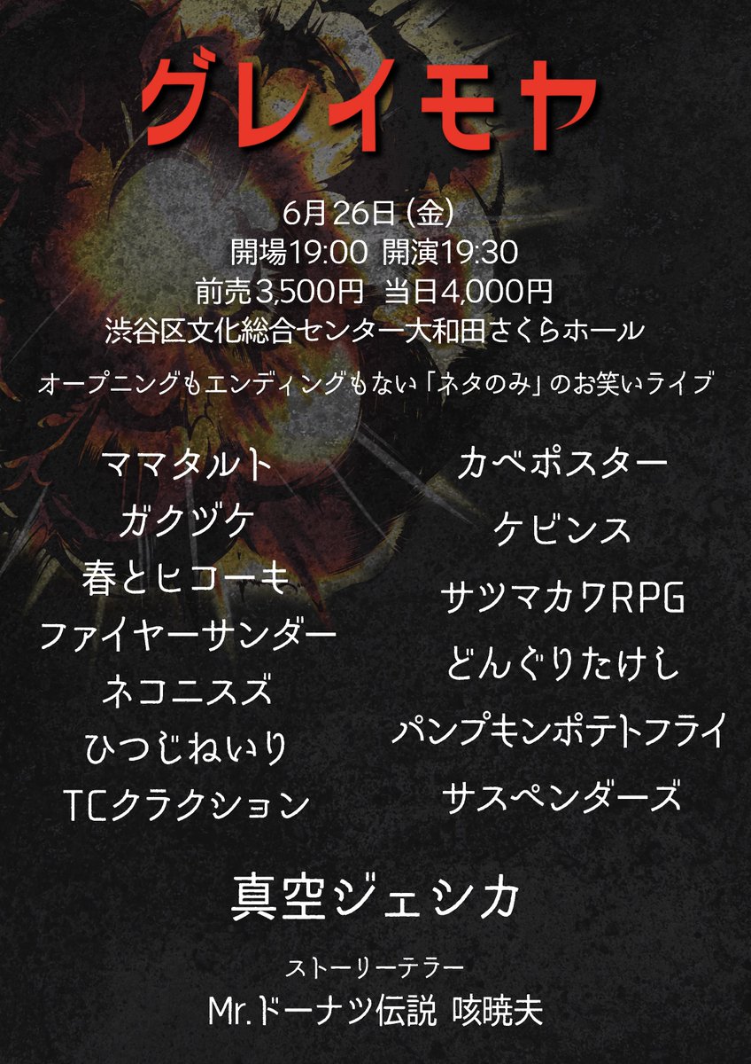 xuccess_info's tweet photo. 💥本日💥

『グレイモヤ』

🗓6月26日
⏰開場19:00 開演19:30
🏢渋谷区文化総合センター大和田さくらホール
🎫予約完売

👥出演
トリ:真空ジェシカ
ママタルト
カベポスター
ケビンス
春とヒコーキ
ファイヤーサンダー
パンプキンポテトフライ
ひつじねいり
サツマカワRPG
どんぐりたけし
ネコニスズ
TCクラクション
ガクヅケ
サスペンダーズ

🕴🏻ストーリーテラー
Mr.ドーナツ伝説咳暁夫

💥オープニングもエンディングもないネタのみのライブ💥

※当日券の販売はございません。ご了承下さい。