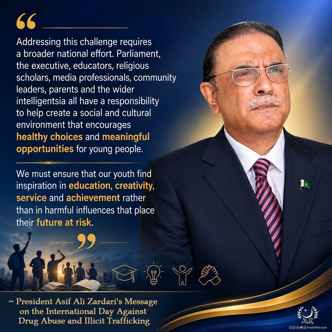 PresOfPakistan's tweet photo. "Addressing this challenge requires a broader national effort. Parliament, the executive, educators, religious scholars, media professionals, community leaders, parents and the wider intelligentsia all have a responsibility to help create a social and cultural environment that encourages healthy choices and meaningful opportunities for young people. We must ensure that our youth find inspiration in education, creativity, service and achievement rather than in harmful influences that place their future at risk."

~ President Asif Ali Zardari's Message on the International Day Against Drug Abuse and Illicit Trafficking