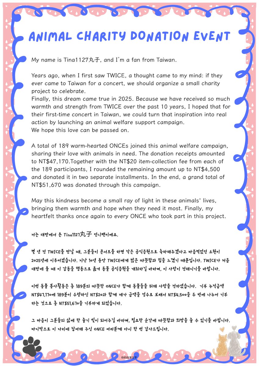 TINA1127_oc's tweet photo. 𝗧𝗪𝗜𝗖𝗘 𝗧𝗛𝗜𝗦 𝗜𝗦 𝗙𝗢𝗥 𝗪𝗢𝗥𝗟𝗗 𝗧𝗢𝗨𝗥 
IN TAIWAN 動物公益應援結案資料

大家好🙌🏻我是丸子
多年前見到TWICE就想好,如果她們來台灣開演唱會,就舉辦小小公益應援來祝賀,終於這個願望在2025年實現了，因為這10年來在 TWICE 身上感受到許多溫暖與力量，希望在TWICE初次來台灣時，將這份感動化為實際行動，舉辦動物公益應援，希望這份愛能夠傳遞下去

這次的動物公益應援活動，共有 189 位溫暖的 ONCE 一同為公益應援獻出愛心，捐款收據的累計金額為 NT$47,170，加上 189 位領取所支付的 NT$20，我將金額補成整數NT$4,500，分成兩次捐出,本次活動最終共計捐出 NT$51,670

期盼這份心意能成為牠們生命裡的一束微光，在需要的時刻帶來溫暖與希望

最後，再次謝謝每一位參與這次活動的 ONCE🫶

另外，活動結束後剩餘的部分帆布袋與鏡子，捐贈給兩個有需要的兒少團體，讓這份善意持續延伸到更多需要幫助的角落❤️

#트와이스 #TWICE #나연 #정연 #모모 #사나 #지효 #미나 #다현 #채영 #쯔위