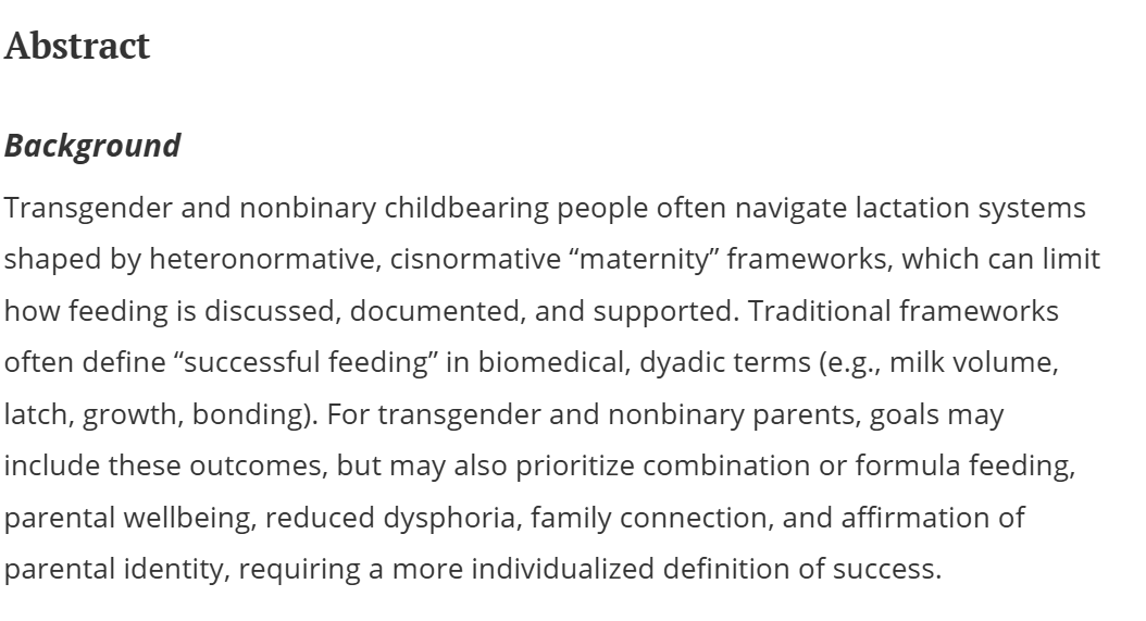 Rob_ThaBuilder's tweet photo. These lunatics in Academia have gone absolutely mental, denigrating female breast feeding as "rooted in cisnormative maternity" frameworks (indeed, the only framework with which it CAN be rooted, as men dont have mammary glands capable of producing milk).

The way they discuss breastfeeding here highlights perfectly the dysgenic, anti-human mindset that these freaks approach every topic: nothing matters except shattering norms, destroying anything helpful, and uplifting everything harmful.

The problem with the "cisnormative maternity framework" they say, is it "limits how feeding is discussed, documented and supported", as if that shiuld matter one iota.

Breastfeeding has one and only one purpose: nourishing a child. Thats the only thing that matters. These baby-haters will throw out Breastfeeding that nourishes a child if it "limits how it is discussed and documented". 

They also complain about how "traditional breastfeeding" success is measured by obsolete things like "latch, growth, bonding" when it SHOULD be measured - according to them - by "parentel well-being, reduced dysphoria,  and affirming parentel identity".

This is the pure narcissistic, grotesque mindset at the heart of all trans activism: the only thing that matters is making men comfortable in their belief of their own womanhood. Nothing else matters,  not the morher-child bond,  not the health of the baby, not the developmental milestones. 

Not once is the babies welfare mentioned here, and in fact it denigrates and undermines prioritizing the babies health in favor of a man's ability to pretend hes a woman by allowing him to feed a human baby the pus-filled secretions from his drug-engorged nipples.

These ppl are among the most disgusting in the world.