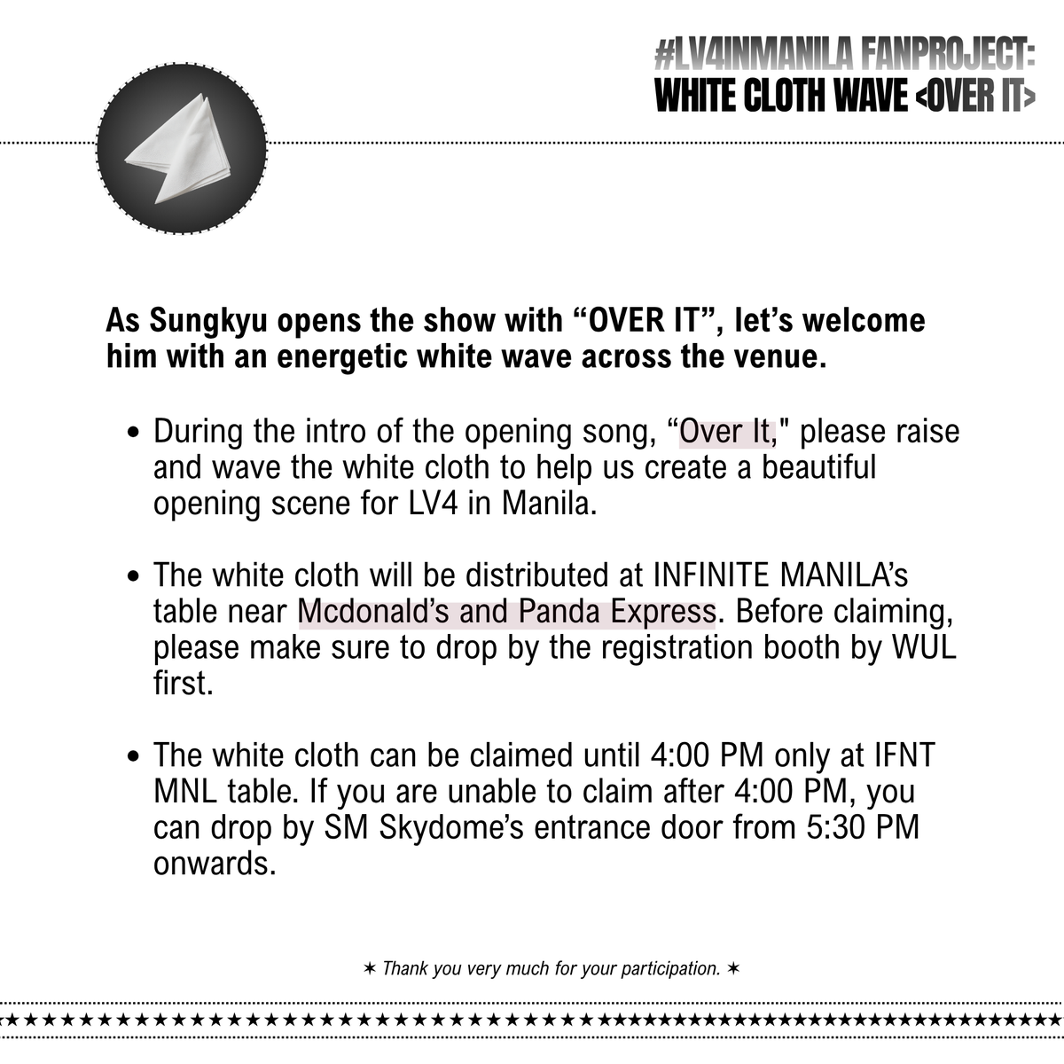 infinitemanila's tweet photo. [📢] Fan Project Act #2: White Cloth Wave during <OVER IT>

As Sungkyu opens the show with “OVER IT”, let’s welcome him with an energetic white wave across the venue.

★ During the intro of the opening song, “Over It," please raise and wave the white cloth to help us create a beautiful opening scene for LV4 in Manila.

★ The white cloth will be distributed at INFINITE MANILA’s table near Mcdonald’s and Panda Express. Before claiming, please make sure to drop by the registration booth by WUL first.

★ The white cloth can be claimed until 4:00 PM only at IFNT MNL table. If you are unable to claim after 4:00 PM, you can drop by SM Skydome’s entrance door from 5:30 PM onwards.

---

[📢] Fan Project Act #3: Blue Ocean during <CLIMAX>

Let’s turn the venue into a sea of blue and make “Climax” a memorable moment for both Sungkyu and the band and Kyutizens/Inspirits.

★ When “Climax” begins, please switch your lightstick color to BLUE and join us in creating a beautiful blue ocean for Sungkyu.

★ You may also use the blue sticker attached to the back of the hand banner by placing it over your phone's flashlight and join us in creating a sea of blue!

★ There will be a lot of jumping in this song and it is highly recommended to stand up and jump and have the time of your life!

#LV4SaKYUsi #LV4InManila #LV4 #LeaptoVector_MANILA #KimSungkyuInManila #KimSunggyuInManila #PaparatingNaSaKYUsi #KIMSUNGKYU #KIMSUNGGYU #김성규 #INFINITE #인피니트 #IFNT #IFNTMNL #MayorSungKyu #KSK
