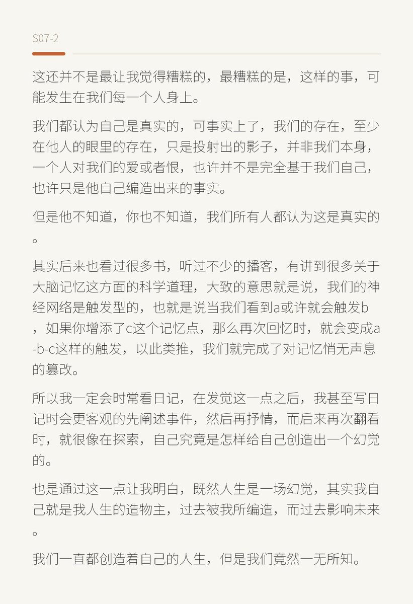 PT3ras's tweet photo. 真的会看自己写的日记吗，看的时候又是什么心态呢?
看到这样一个回答：

会发现人生是一场幻觉。

我是一个从小学就开始写日记坚持到如今的人，所以我的日记几乎就可以看作是我的人生故事或者自传。

而时间越久，我越去翻看过去的文字时，就越能发现一个��人的事实——我篡改了自己的过去，我扭曲了自己对于某件事实的看法，甚至我塑造了一个虚假的矛盾。

我记忆中那个曾经爱的人无数次辜负我，对我各种不好，或者那个我一直愧对的朋友，我对她充满了歉意——但是等到我翻开自己的日记本，去看我曾经写下的文字和事实，当初的细节时，我会惊呆地发现，竟然和我记忆中的细节，完全不同。

这种惊讶到了一种什么程度，我甚至怀疑我记录的是假的，是不可能的。

所以，如果不是存在神秘的力量更改我的日记，那么就只有一种可能了。

就是我在长年累月中自己重塑了过去，并且深信不疑。

比如我恨一个人，每天都会增添一点点恨他的细节，会自己解读他行为的含义，再强化记忆，从这样的记忆上继续增添细节，时间越长，���个谎言便越真实，一直到最后，我彻底欺骗了自己并深信不疑。

能明白那种感受吗？就是这个人可能根本就没有做什么，他是被我创造出来的，无论是爱我的人，还是恨我的人，又或者是讨厌我的人，都是被我自己创作出来的。

而如果没有我曾经的日记，也许我根本不会意识到这一点。

这还并不是最让我觉得糟糕的，最糟糕的是，这样的事，可能发生在我们每一个人身上。

我们都认为自己是真实的，可事实上了，我们的存在，至少在他人的眼里的存在，只是投射出的影子，并非我们本身，一个人对我们的爱或者恨，也许并不是完全基于我们自己，也许只是他自己编造出来的事实。

但是他不知道，你也不知道，我们所有人都认为这是真实的。

其实后来也看过很多书，听过不少的播客，有讲到很多关于大脑记忆这方面的科学道理，大致的意思就是说��我们的神经网络是触发型的，也就是说当我们看到a或许就会触发b，如果你增添了c这个记忆点，那么再次回忆时，就会变成a-b-c这样的触发，以此类推，我们就完成了对记忆悄无声息的篡改。

所以我一定会时常看日记，在发觉这一点之后，我甚至写日记时会更客观的先阐述事件，然后再抒情，而后来再次翻看时，就很像在探索，自己究竟是怎样给自己创造出一个幻觉的。

也是通过这一点让我明白，既然人生是一场幻觉，其实我自己就是我人生的造物主，过去被我所编造，而过去影响未来。

我们一直都创造着自己的人生，但是我们竟然一无所知。