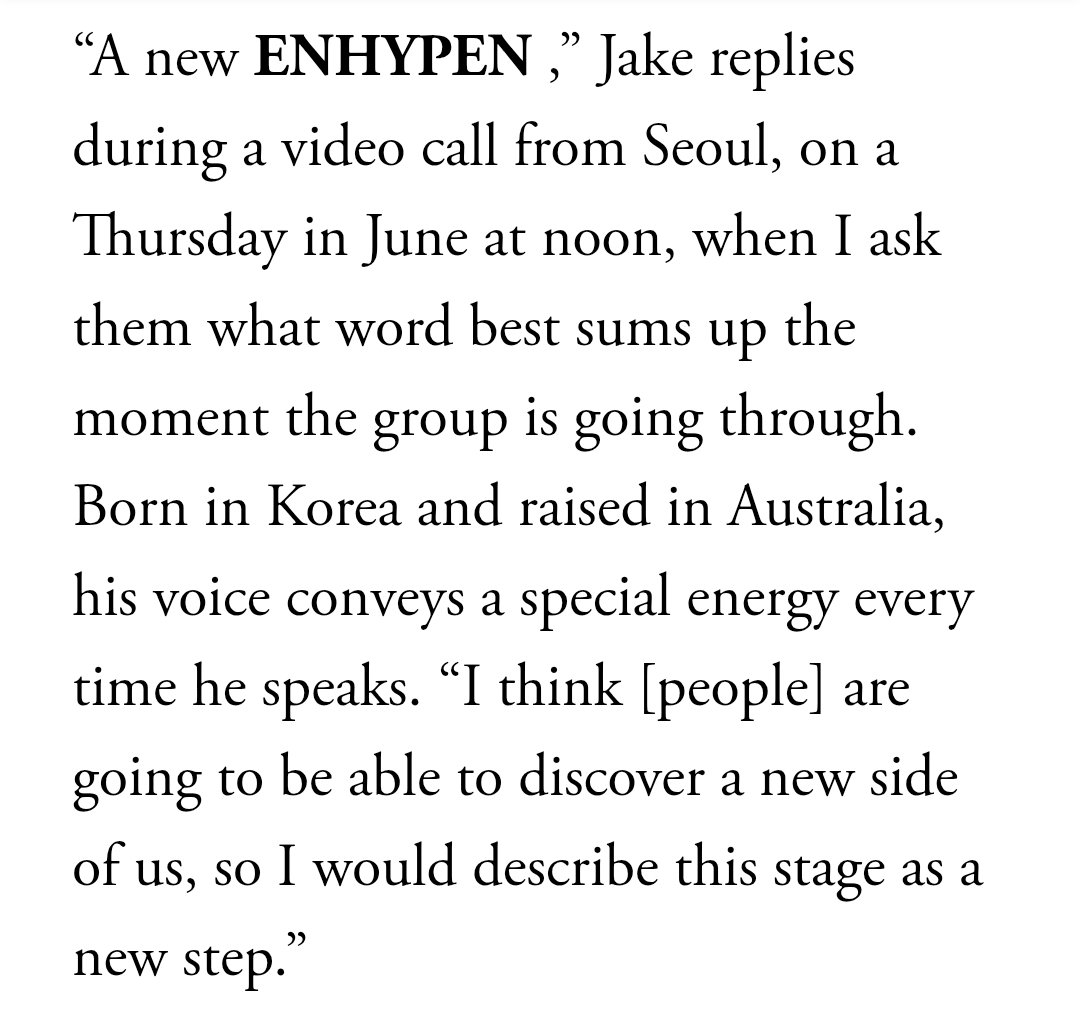 about__enhypen's tweet photo. What word best sums up the moment the group is going through?

JAKE- A new ENHYPEN. I think [people] are going to be able to discover a new side of us, so I would describe this stage as a new step.

JUNGWON- I'd like to choose ENHYPEN. We were ENHYPEN six years ago, we are now, and we will continue to be for many more years. That’s why I think it’s the best word to define us at this stage.

Via Vogue Mexico