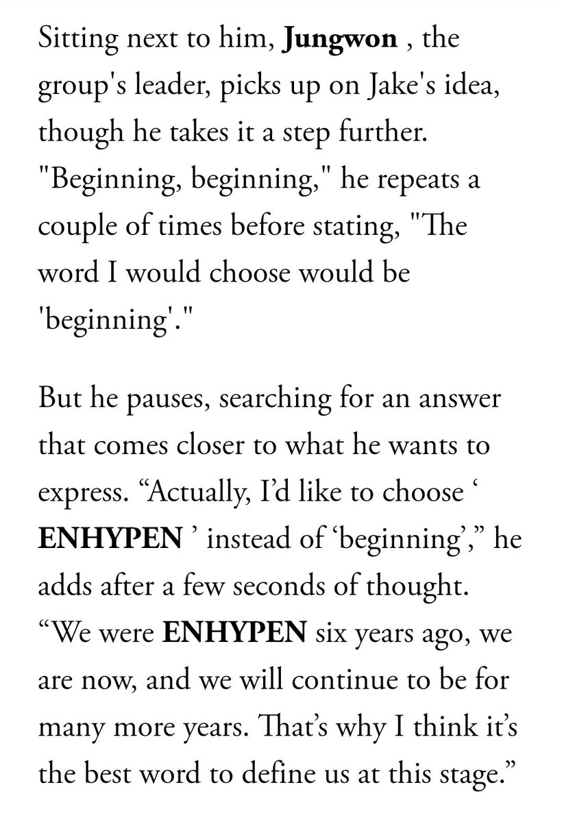 about__enhypen's tweet photo. What word best sums up the moment the group is going through?

JAKE- A new ENHYPEN. I think [people] are going to be able to discover a new side of us, so I would describe this stage as a new step.

JUNGWON- I'd like to choose ENHYPEN. We were ENHYPEN six years ago, we are now, and we will continue to be for many more years. That’s why I think it’s the best word to define us at this stage.

Via Vogue Mexico