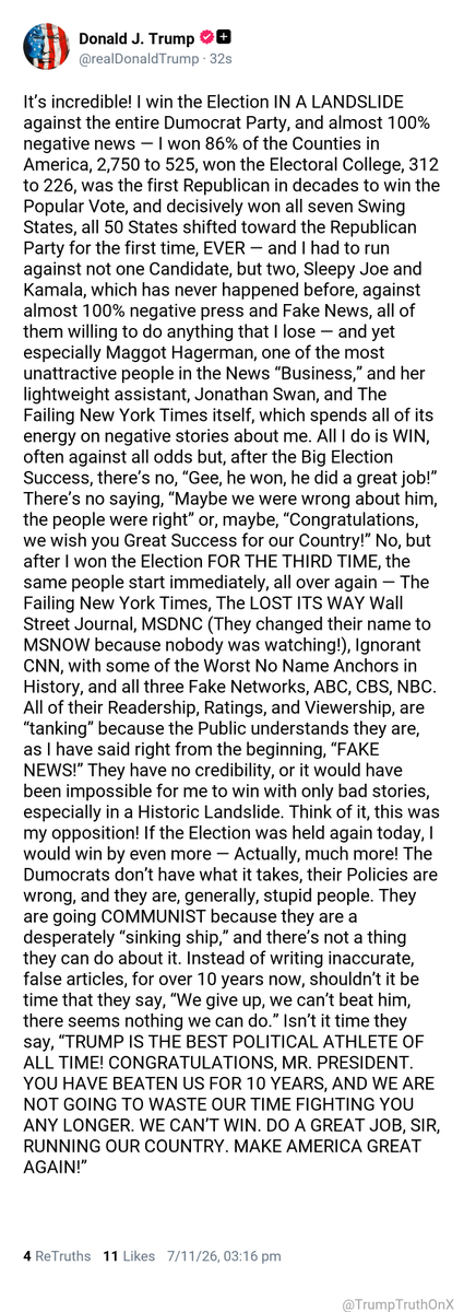 TrumpTruthOnX's tweet photo. It’s incredible! I win the Election IN A LANDSLIDE against the entire Dumocrat Party, and almost 100% negative news — I won 86% of the Counties in America, 2,750 to 525, won the Electoral College, 312 to 226, was the first Republican in decades to win the Popular Vote, and decisively won all seven Swing States, all 50 States shifted toward the Republican Party for the first time, EVER — and I had to run against not one Candidate, but two, Sleepy Joe and Kamala, which has never happened before, against almost 100% negative press and Fake News, all of them willing to do anything that I lose — and yet especially Maggot Hagerman, one of the most unattractive people in the News “Business,” and her lightweight assistant, Jonathan Swan, and The Failing New York Times itself, which spends all of its energy on negative stories about me. All I do is WIN, often against all odds but, after the Big Election Success, there’s no, “Gee, he won, he did a great job!” There’s no saying, “Maybe we were wrong about him, the people were right” or, maybe, “Congratulations, we wish you Great Success for our Country!” No, but after I won the Election FOR THE THIRD TIME, the same people start immediately, all over again — The Failing New York Times, The LOST ITS WAY Wall Street Journal, MSDNC (They changed their name to MSNOW because nobody was watching!), Ignorant CNN, with some of the Worst No Name Anchors in History, and all three Fake Networks, ABC, CBS, NBC. All of their Readership, Ratings, and Viewership, are “tanking” because the Public understands they are, as I have said right from the beginning, “FAKE NEWS!” They have no credibility, or it would have been impossible for me to win with only bad stories, especially in a Historic Landslide. Think of it, this was my opposition! If the Election was held again today, I would win by even more — Actually, much more! The Dumocrats don’t have what it takes, their Policies are wrong, and they are, generally, stupid people. They are going COMMUNIST because they are a desperately “sinking ship,” and there’s not a thing they can do about it. Instead of writing inaccurate, false articles, for over 10 years now, shouldn’t it be time that they say, “We give up, we can’t beat him, there seems nothing we can do.” Isn’t it time they say, “TRUMP IS THE BEST POLITICAL ATHLETE OF ALL TIME! CONGRATULATIONS, MR. PRESIDENT. YOU HAVE BEATEN US FOR 10 YEARS, AND WE ARE NOT GOING TO WASTE OUR TIME FIGHTING YOU ANY LONGER. WE CAN’T WIN. DO A GREAT JOB, SIR, RUNNING OUR COUNTRY. MAKE AMERICA GREAT AGAIN!”

( TS: Jul 11 2026, 3:16 PM ET )