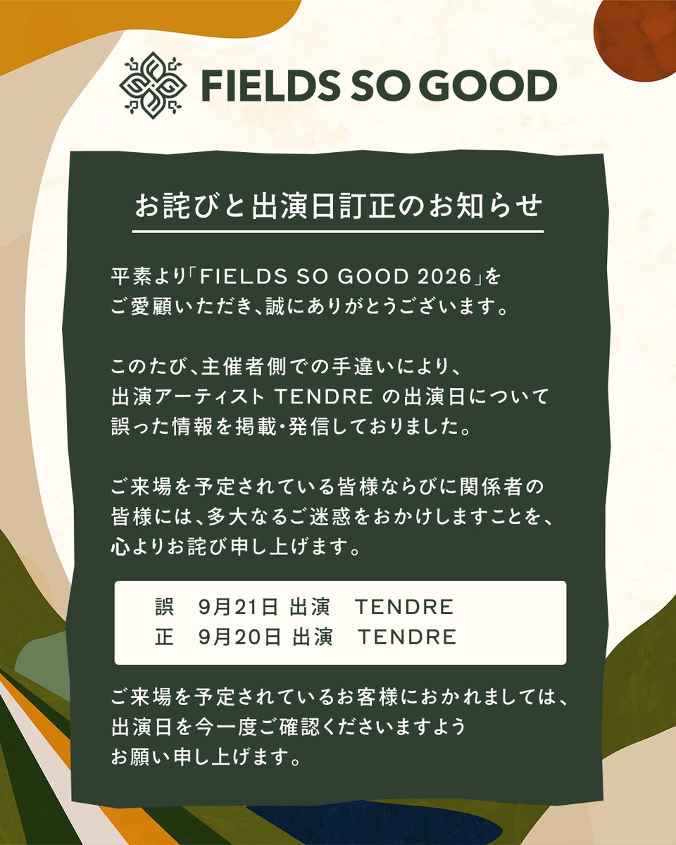 fieldssogood_jp's tweet photo. 【お詫びと出演⽇訂正のお知らせ】

平素より「FIELDS SO GOOD 2026」をご愛顧いただき、誠にありがとうございます。
このたび、主催者側での⼿違いにより、出演アーティスト TENDRE の出演⽇について誤った情報を掲載・発信しておりました。
ご来場を予定されている皆様ならびに関係者の皆様には、多⼤なるご迷惑をおかけしますことを、⼼よりお詫び申し上げます。

誤
9 ⽉ 21 ⽇出演 TENDRE
正
9 ⽉ 20 ⽇出演 TENDRE

ご来場を予定されているお客様におかれましては、出演⽇を今⼀度ご確認くださいますようお願い申し上げます。
今後は再発防⽌に努め、より正確な情報発信を徹底してまいります。
出演⽇情報の訂正に伴い、2026 年 7 ⽉ 10 ⽇までにチケットをご購⼊いただいたお客様を対象に、チケットの払い戻しを実施いたします。
払い戻し⽅法および受付期間は、ご購⼊いただいたプレイガイドによって異なります。お⼿数をおかけいたしますが、下記のご案内をご確認のうえ、お⼿続きくださいますようお願いいたします。

■チケットぴあでご購⼊のお客様
払戻⽅法は、チケットの受取⽅法や⽀払⽅法により異なります。
下記 URL よりどの払戻⽅法になるのかご確認ください。
【公演中⽌・延期・発売⽅法変更による払い戻し】
https://t.co/1MySnubKCk 
払戻期間:2026 年 7 ⽉ 11 ⽇ 10:00~ 2026 年 7 ⽉ 20 ⽇ 23:59

■イープラスでご購⼊のお客様
払戻⽅法は、チケットの受取⽅法や⽀払⽅法により異なります｡
詳細は下記の払戻⽅法チャートをご確認ください｡
【公演延期/変更 払戻⽅法確認チャート】 
https://t.co/45SB9T3Z6G
※質問に答えながらご⾃⾝の状況を確認してください｡ 適切な払戻⽅法をご覧になれます｡
払戻期間:2026 年 7 ⽉ 11 ⽇ 10:00~ 2026 年 7 ⽉ 20 ⽇ 23:59

■ローソンチケットでご購⼊のお客様
全国のローソン、ミニストップにて払い戻しを⾏います。
チケットをお引き取りいただいたコンビニ（ローソンであればローソン、ミニストップであればミニストップ）の「Loppi」にて払い戻し⼿続きをお願いいたします。
チケットのお受取りがお済みではないお客様は、お⼿数ですが⼀度チケットをお引取りいただいた後に、改めて払い戻しのお⼿続きをお願いいたします。
チケットを紛失されている場合や半券が切り離されたチケットは払い戻しできませんので、ご注意ください。
【払戻⽅法の確認】 
https://t.co/NB7jpeyp5M 
払戻期間:2026年 9 ⽉ 26 ⽇ 10:00~ 2026 年 10 ⽉ 6 ⽇ 23:59

■楽天トラベルでご購⼊のお客様
払戻は、お問合せフォーム（メール）にて承ります。
下記 URL よりどの払戻⽅法になるのかご確認ください。
【変更による払戻⼿順】
https://t.co/K516vulek7
払戻期間:2026 年 7 ⽉ 11 ⽇ 10:00~ 2026 年 7 ⽉ 20 ⽇ 23:59

※各プレイガイド払い戻し受付期間を過ぎますと、払い戻しは出来なくなりますのでご注意ください。

何卒ご理解頂けますようよろしくお願い申し上げます。

FIELDS SO GOOD 2026 実⾏委員会
