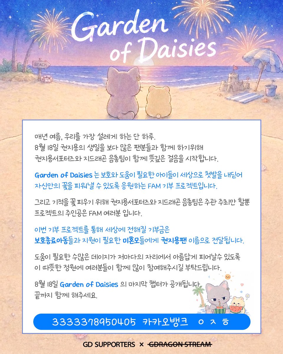gd_supporters's tweet photo. 2026 권지용 생일 기부 프로젝트 with FAM

🌼Garden of Daisies🌼
데이지가 피어나는 정원 : 두 번째 산책

권지용의 생일을 기념하며,
팬들의 사랑을 의미 있는 나눔으로 전하고자
2026 권지용 생일 기부 프로젝트를 진행합니다.

지난 1차 모금 기간동안 많은 FAM 분들께서 보내주신 소중한 마음에 다시한번 감사 드립니다.

그리고 오늘
함께할 'FAM' 을 기다리는 묘용이와 함께
정원의 문을 열고, 두 번째 산책을 시작합니다.

콘서트 전 묘용이와 함께하고 싶으시다면,
세상 속에서 홀로 꽃을 피워낼 '아이들'에게 따스한 손길을 건내 드리고 싶으시다면,
 
7월 말까지 이어질 이 다정한 여정에 발걸음을 함께 해주세요.

❗️2차 모금부터 입금 계좌가 변경되었으니 반드시 확인 후 참여 부탁드립니다.

💛 입금계좌
카카오뱅크 3333378950405  ㅇㅈㅎ

✨ 3만원 이상 기부시
• 기부증서 포카 증정
• 묘용이 응원봉 파우치 증정

📅 2차 모금기간
2026.07.10 ~ 2026.07.31

📤 폼 제출 마감
2026.08.01

📝 폼 링크 
https://t.co/iqFpQFIwHB

📦 입금 및 폼 제출 완료자 중 선착순 300명 우선으로 콘서트 이전 배송 예정입니다. 
그 이후 제출자분들은 콘서트 이후 배송 예정 참고 부탁드립니다.
(제작 상황에 따라 변동될 수 있습니다.)

기부내역과 기부명단, 정산내역들은 8월 18일 투명하게 공개될 예정입니다. 참여해주신분들께 감사드립니다.

우리의 마음이 모여
누군가의 마음에 데이지꽃이 피길 

권지용서포터즈 × 지드래곤음총팀

#GD_Project
#GardenofDaisies
#26818권지용생일기부
#GDRAGON #지드래곤