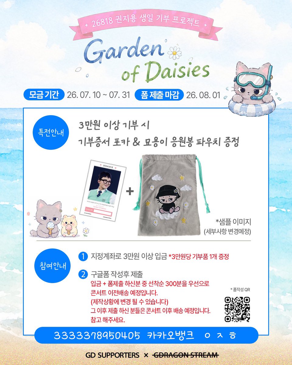 gd_supporters's tweet photo. 2026 권지용 생일 기부 프로젝트 with FAM

🌼Garden of Daisies🌼
데이지가 피어나는 정원 : 두 번째 산책

권지용의 생일을 기념하며,
팬들의 사랑을 의미 있는 나눔으로 전하고자
2026 권지용 생일 기부 프로젝트를 진행합니다.

지난 1차 모금 기간동안 많은 FAM 분들께서 보내주신 소중한 마음에 다시한번 감사 드립니다.

그리고 오늘
함께할 'FAM' 을 기다리는 묘용이와 함께
정원의 문을 열고, 두 번째 산책을 시작합니다.

콘서트 전 묘용이와 함께하고 싶으시다면,
세상 속에서 홀로 꽃을 피워낼 '아이들'에게 따스한 손길을 건내 드리고 싶으시다면,
 
7월 말까지 이어질 이 다정한 여정에 발걸음을 함께 해주세요.

❗️2차 모금부터 입금 계좌가 변경되었으니 반드시 확인 후 참여 부탁드립니다.

💛 입금계좌
카카오뱅크 3333378950405  ㅇㅈㅎ

✨ 3만원 이상 기부시
• 기부증서 포카 증정
• 묘용이 응원봉 파우치 증정

📅 2차 모금기간
2026.07.10 ~ 2026.07.31

📤 폼 제출 마감
2026.08.01

📝 폼 링크 
https://t.co/iqFpQFIwHB

📦 입금 및 폼 제출 완료자 중 선착순 300명 우선으로 콘서트 이전 배송 예정입니다. 
그 이후 제출자분들은 콘서트 이후 배송 예정 참고 부탁드립니다.
(제작 상황에 따라 변동될 수 있습니다.)

기부내역과 기부명단, 정산내역들은 8월 18일 투명하게 공개될 예정입니다. 참여해주신분들께 감사드립니다.

우리의 마음이 모여
누군가의 마음에 데이지꽃이 피길 

권지용서포터즈 × 지드래곤음총팀

#GD_Project
#GardenofDaisies
#26818권지용생일기부
#GDRAGON #지드래곤