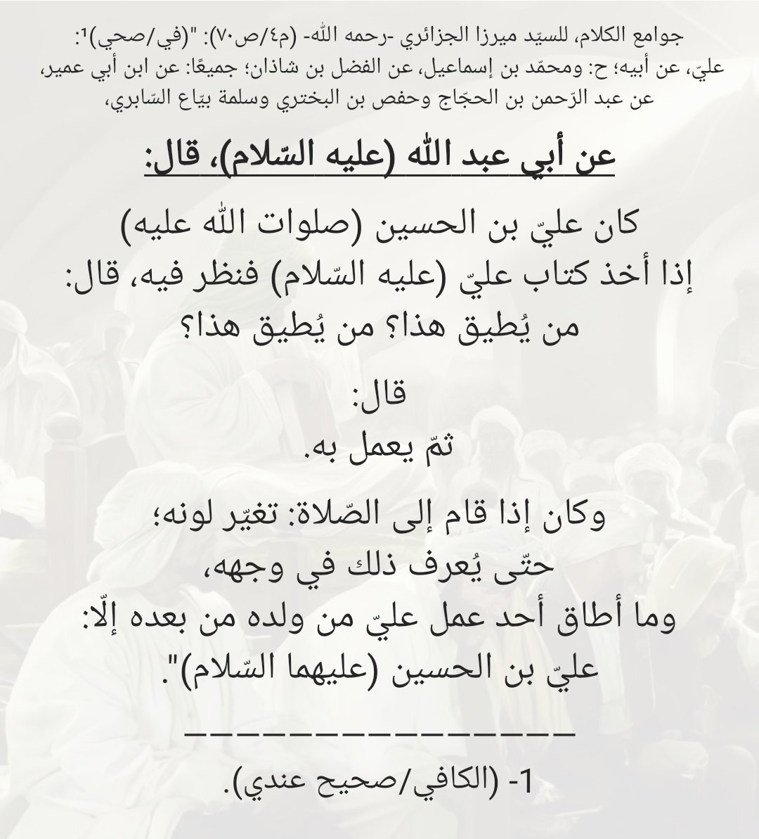 MJ_AKAM's tweet photo. "كان عليّ بن الحسين (صلوات الله عليه) إذا أخذ كتاب عليّ (عليه السّلام) فنظر فيه، قال: من يُطيق هذا؟ من يُطيق هذا؟
قال: ثمّ يعمل به.
وكان إذا قام إلى الصّلاة: تغيّر لونه؛ حتّى يُعرف ذلك في وجهه، وما أطاق أحد عمل عليّ من ولده من بعده إلّا: عليّ بن الحسين (عليهما السّلام)". https://t.co/Jpcu4KL24v