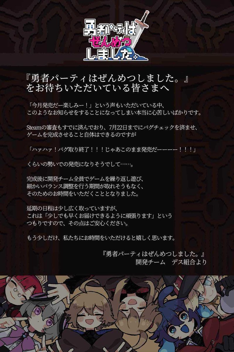 Annihilated_JP's tweet photo. 【発売延期のお知らせ】

『勇者パーティはぜんめつしました。』のパブリッシングを担当する、Flashlight Gamesです。

『勇者パーティはぜんめつしました。』は更なるクオリティ向上のため、当初2026年7月22日と発表しておりました発売日を「2026年第4四半期」（2026年10月〜12月）に延期することをご報告いたします。

本作の開発は最終段階に入っており、7月22日の発売へ向けてブラッシュアップを続けてまいりました。
しかしこのたび、本作をより高い完成度でみなさまにお届けできるよう、全体的な手ざわりの向上や、遊びやすいバトルバランスの追求など、最終調整に十分な時間をかける決断をいたしました。

本作の発売をお待ちいただいておりますユーザーのみなさまには、心よりお詫び申し上げます。

なお、最終調整段階においては最新の体験版を公開し、ユーザーのみなさまからのフィードバックをいただく機会を改めて設けることを予定しております。

今回お待たせしてしまうぶん、発売の折にはみなさまのご期待にお応えできるゲームとなるよう、チーム一同邁進してまいります。

何卒ご理解を賜りますよう、よろしくお願い申し上げます。

また発売延期に際して、本作の開発チームからのメッセージを掲載いたします。
添付の画像よりご確認いただけますと幸いです。