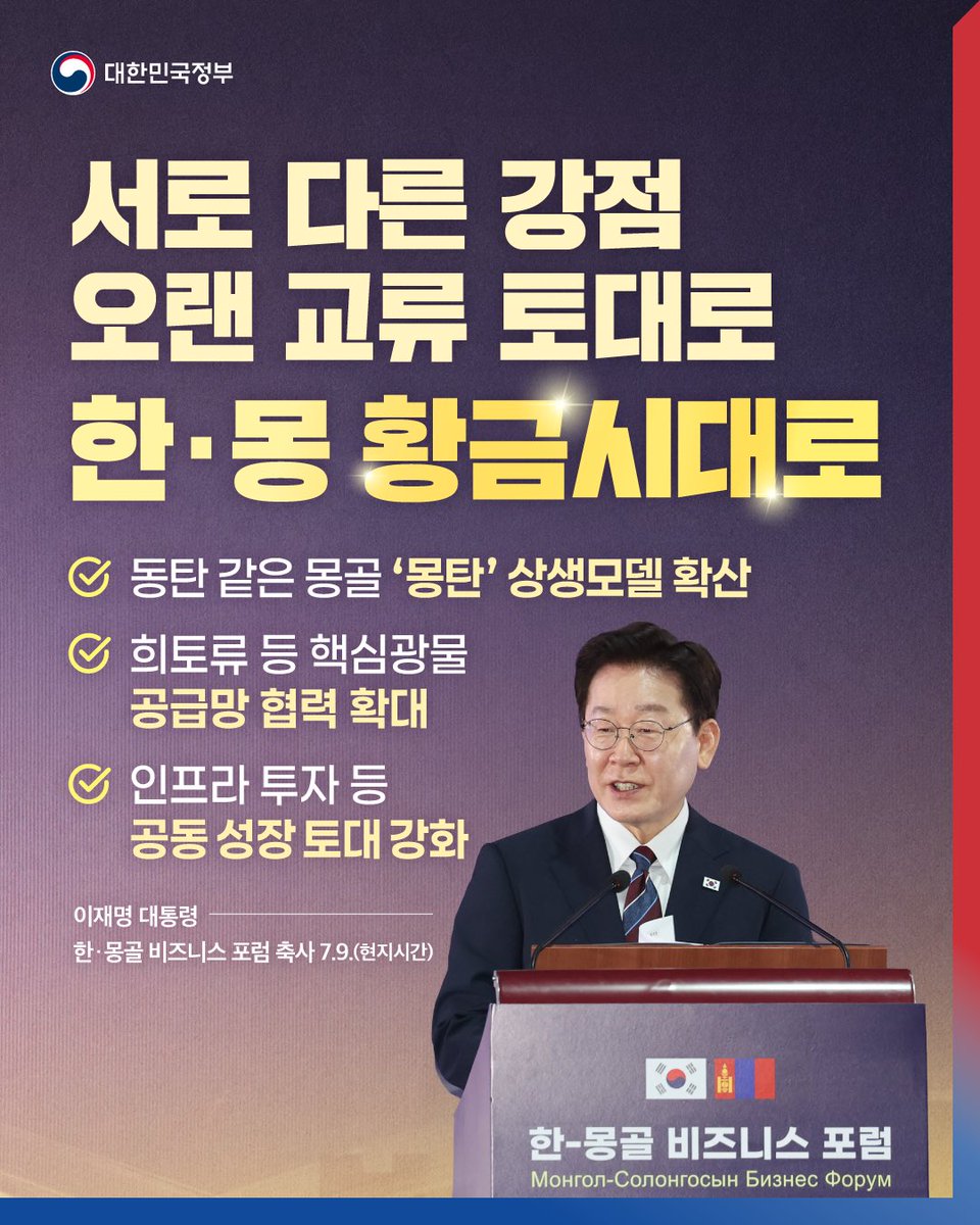 hellopolicy's tweet photo. "오늘 이 자리가
양국 간 새로운 황금시대를 열어가는
뜻깊은 출발점이 될 것으로 확신합니다." 

15년 만에 몽골을 국빈 방문한 이재명 대통령은
9일(현지시간) 울란바타르에서 열린
한·몽골 비즈니스 포럼 축사에서
"양국은 자원과 기술, 인력과 자본처럼 
서로의 다른 분야에서 확실한 강점을 갖춰 
협력 잠재력은 무궁무진하다"면서 
이같이 밝혔습니다. 

이 대통령은 양국이 오랜 세월 쌓아온 
교류와 협력의 성과를 토대로 
양국이 만들어가야 할 
세 가지 미래 협력 방향을 제시했습니다.  

먼저 몽골 울란바타르가 한국의 동탄 신도시와 
몽골의 합성어인 '몽탄'으로 불리는 사실을 언급하며 
유통에서 시작한 ‘몽탄’ 같은 상생 모델을 
식품, 음료, 화장품 같은 K-소비재로, 
그리고 나아가 금융, 보건의료, 교육, 인공지능 등 
다양한 분야로 확산해나가자고 말했습니다. 

또한 풍부한 ���심광물을 보유한 몽골과
기술·자본·물류가 발달한 한국이
핵심광물 공급망 분야의 든든한 파트너로 힘을 합쳐
확실한 시너지를 만들어가자고 밝혔습니다. 

아울러 인프라 투자와 법·제도 분야에서도 
공동 성장의 토대를 만들어 가자면서 
양국이 원칙적으로 타결을 선언한
‘한-몽골 포괄적 경제동반자협정, CEPA’는 
양국 경제 협력의 새로운 전환점이 될 것이 
분명하다고 강조했습니다. 

이날 포럼에서 양국 기업인들은 
경제협력, 핵심광물, 디지털 혁신, 
미래 소비시장을 주제로 발표를 진행하고 
실질적인 협력 방안을 모색했으며,  

양국 기업간 교류협력 증진, 유통물류 협력 고도화,
몽골 전시장 건립 및 운영협력, 말산업 협력 등 
총 21건의 민간 MOU가 한국 산업통상부 장관과 
몽골 관계 장관의 임석 하에 체결됐습니다.

더 자세한 내용��� 
정책브리핑에서 확인하실 수 있습니다.
👉 https://t.co/jdIsiQssdp
