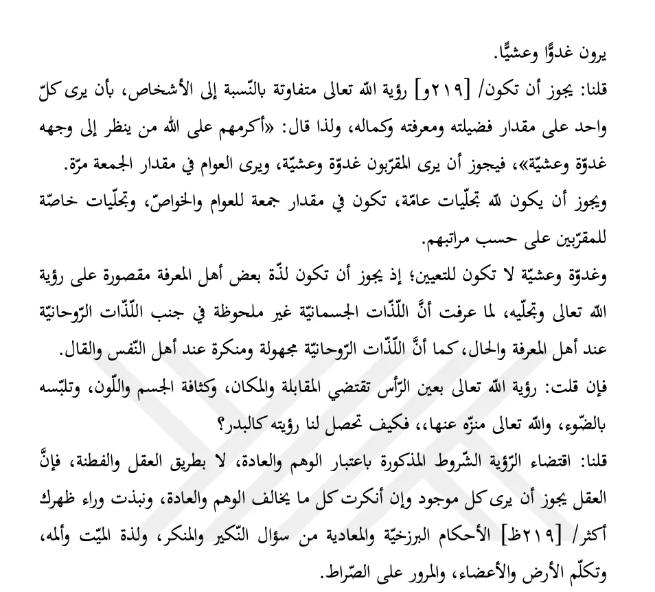 samarqandism's tweet photo. The Prophet ﷺ said: "You will see your Lord as you see this moon and have no doubts about seeing Him. If, therefore, you can keep from being prevented from prayer before the sun rises and before it sets, do so." He ﷺ then recited, "Celebrate the praise of your Lord before the rising of the sun and before its setting" [Ṭā Hā: 130].  

And he ﷺ said: "The most honored before God is the one who looks upon His Face morning and evening," then he ﷺ recited: "Some faces, that Day, will be radiant, looking at their Lord" [al-Qiyāmah: 22–23].

Imām Quṭb al-Dīn al-Iznīqī said: it is possible that the vision of God, Exalted, varies with respect to individuals, such that each person sees Him according to the measure of his excellence, knowledge, and perfection. This is why he said: "The most honored before God is the one who looks upon His Face morning and evening", so it is possible that those brought near [to God] see Him morning and evening, while the common believers see Him once, at the interval of a Friday. 
... 
If you should say: the vision of God, Exalted, with the physical eye requires facing/confrontation and location, as well as the density of body and color, and its being clothed in light, and God, Exalted, is transcendent above all of that. So how, then, can His vision be attained for us, like the full moon?  

We say: the requirement of these mentioned conditions for vision is by way of estimation and custom, not by way of reason and sound intelligence. For reason permits that every existent thing be seen, even if you should deny everything that runs contrary to estimation and custom, casting behind your back most of the eschatological and resurrectional rulings. Such as the questioning by al-Nakīr and al-Munkar, the deceased's experience of pleasure and pain, the speech of the earth and of the limbs, and the crossing of the Ṣirāṭ.   

— Talfīqāt al-Maṣābīḥ, 1.315