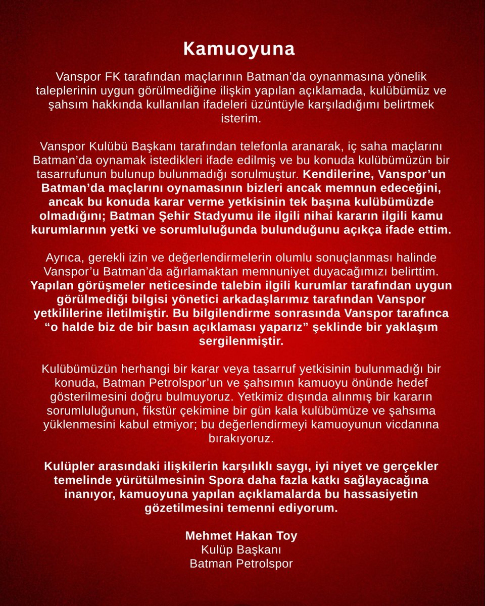 batmanpetrolfk's tweet photo. Kamuoyuna

Vanspor FK tarafından maçlarının Batman’da oynanmasına yönelik taleplerinin uygun görülmediğine ilişkin yapılan açıklamada, kulübümüz ve şahsım hakkında kullanılan ifadeleri üzüntüyle karşıladığımı belirtmek isterim.

Vanspor Kulübü Başkanı tarafından telefonla aranarak, iç saha maçlarını Batman’da oynamak istedikleri ifade edilmiş ve bu konuda kulübümüzün bir tasarrufunun bulunup bulunmadığı sorulmuştur. Kendilerine, Vanspor’un Batman’da maçlarını oynamasının bizleri ancak memnun edeceğini, ancak bu konuda karar verme yetkisinin tek başına kulübümüzde olmadığını; Batman Şehir Stadyumu ile ilgili nihai kararın ilgili kamu kurumlarının yetki ve sorumluluğunda bulunduğunu açıkça ifade ettim.

Ayrıca, gerekli izin ve değerlendirmelerin olumlu sonuçlanması halinde Vanspor’u Batman’da ağırlamaktan memnuniyet duyacağımızı belirttim.

Yapılan görüşmeler neticesinde talebin ilgili kurumlar tarafından uygun görülmediği bilgisi yönetici arkadaşlarımız tarafından Vanspor yetkililerine iletilmiştir. Bu bilgilendirme sonrasında Vanspor tarafınca “o halde biz de bir basın açıklaması yaparız” şeklinde bir yaklaşım sergilenmiştir.

Kulübümüzün herhangi bir karar veya tasarruf yetkisinin bulunmadığı bir konuda, Batman Petrolspor’un ve şahsımın kamuoyu önünde hedef gösterilmesini doğru bulmuyoruz.

Yetkimiz dışında alınmış bir kararın sorumluluğunun, fikstür çekimine bir gün kala kulübümüze ve şahsıma yüklenmesini kabul etmiyor; bu değerlendirmeyi kamuoyunun vicdanına bırakıyoruz.

Kulüpler arasındaki ilişkilerin karşılıklı saygı, iyi niyet ve gerçekler temelinde yürütülmesinin Spora daha fazla katkı sağlayacağına inanıyor, kamuoyuna yapılan açıklamalarda bu hassasiyetin gözetilmesini temenni ediyorum.

Mehmet Hakan Toy
Kulüp Başkanı
Batman Petrolspor