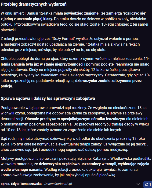 Venek__'s tweet photo. W grudniu zeszłego roku całą Polską wstrząsnęła śmierć 11-letniej Danusi. Dziewczynka została brutalnie zamordowana przez o rok starszą dziewczynke ze szkoły.

Katarzyna Włodkowska, reporterka śledcza "Dużego Formatu", dotarła do wstrząsających kulisów zabójstwa.

Zachowania 12-latki od dłuższego czasu miały być niepokojące. W trakcie szkolnej rozmowy o samobójstwach miała się uśmiechać i stwierdzić, że to "naturalna kolej rzeczy". W innym przypadku zapytana na lekcji przez wychowawczynię o marzenia, miała odpowiedzieć, że "najbardziej chciałaby kogoś zabić".

Wychowawczyni, a jednocześnie pedagog szkolny nie zareagowała na te wypowiedzi. Nie zareagowała też na niepokojące odpowiedzi, jakie 12-latka zakreśliła w październiku w ankiecie samooceny: "dopuściłam się kradzieży", "weszłam w konflikt z prawem", "nie dbam o kulturę języka", "palę papierosy, piję alkohol, sięgam po środki uzależniające — na terenie szkoły i poza nią", "swoim zachowaniem stwarzam realne zagrożenie dla bezpieczeństwa swojego i innych". Obecnie nauczycielka przebywa na zwolnieniu lekarskim. Prowadzone jest wobec niej także postępowanie dyscyplinarne.

Włodkowska podaje też, że media społecznościowe 12-latki miały być pełne takich treści. Militaria, sposoby chwytów noża, poćwiartowana świnia czy mem z tekstem: "Wiesz, co się liczy? Przecięcie tętnicy".

Lecąc głębiej, według informacji przekazywanych przez Włodkowską - "W darknecie miała szukać informacji, jak zabić człowieka i jak się ostrzy noże"

Dzień przed śmiercią Danusi wypełniła internetowy quiz: "Czy jesteś mordercą?".