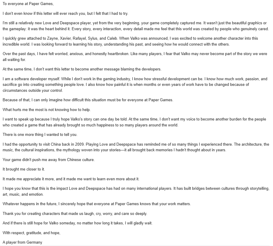 Lunelle_Valko's tweet photo. I wasn't sure whether I should share this publicly.

Over the last few days, I've watched countless discussions, debates, and arguments. Somewhere along the way, I realized that I hadn't seen many people talking directly to the developers the artists, writers, programmers, musicians, translators, QA testers, and everyone else who poured years of their lives into creating Love and Deepspace.

So I wrote this letter.

It's simply a message of gratitude and encouragement from one player to the people whose work meant more to me than they will probably ever know.

Note: This letter is addressed to the developers and creators of Love and Deepspace, not to the company's management. Supporting the developers does not automatically mean agreeing with every decision made by the company.

#ValkoIsInnocent #ValkoWasFramed