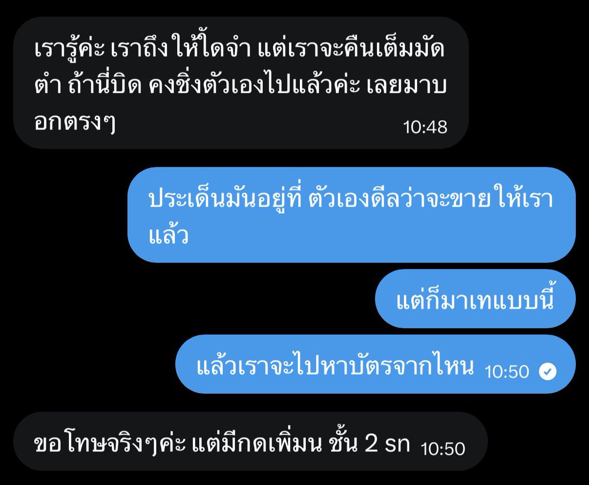quarkht's tweet photo. แงงง จั๊นโดนเทบัตรคอนด้วงง 😭😭

เราไปซื้อบัตรต่อจากแอคนึงมา เขาบอกว่ากดมาได้ 2 ใบ จะปล่อย 1 ใบ ( อัพราคา ซึ่งเราก็โอเค เพราะอยากได้บัตรชัวร์ ๆ )

ตอนแรกเราขอนัดรับและจ่ายสด แต่เขาบอกว่ากลัวคนซื้อบิด เลยขอมัดจำ 1,000 บาท ก็แอบกลัวมิจ แต่ก็เข้าใจเขานะ เลยโอนมัดจำให้ คอนเฟิร์มกันเรียบร้อย แลกไอจีกันหมด คิดว่าอย่างน้อยคงไม่โกง

แล้วก็ไม่โกงจริง แต่เลือก "เท" เราแทน

เพราะเขาคงอยากไปอีกวันด้วยมั้ง เลยเอาบัตรที่ตกลงขายให้เราไปแลกกับคนอื่น สรุปคือเขาก็ได้ไปทั้งสองวัน ส่วนเรา กลายเป็นคนที่ไม่มีบัตรแทน

ไม่เข้าใจว่า ในเมื่อดีลซื้อขายตกลงกันเรียบร้อยแล้ว ทำไมถึงยังเอาบัตรที่ขายให้เราไปแลกอีก แล้วเพิ่งมาบอกวันนี้ แล้วจะให้เราไปหาบัตรจากที่ไหน ยังบอกอีกว่าพรุ่งนี้มีกดเพิ่ม แล้วถ้าเราไม่ได้ทำยังไง หรือประเด็นมันไม่ได้อยู่ตรงคืนมัดจำหรือเปล่า

คำขอโทษมันทดแทน "ค่าเสียโอกาส" ในการซื้อบัตรที่เราเสียไปไม่ได้เลย

ฝากไว้สำหรับคนที่ปล่อยบัตรต่อ จะอัพราคาหรือไม่อัพ ถ้าตกลงขายกับใครแล้ว ก็อย่าเท  มันไม่ใช่แค่เรื่องเงิน แต่มันคือความคาดหวัง เวลา โอกาสที่เสียไป

ก็ขอให้พี่มีความสุขกับคอนเสิร์ต บนความทุกข์ของหนูเยอะ ๆ t-t