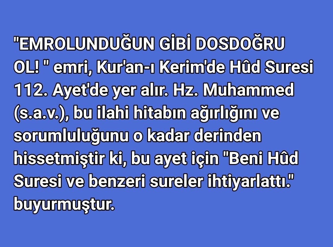 felatyasa's tweet photo. "EMROLUNDUĞUN GİBİ DOSDOĞRU OL! " emri, Kur'an-ı Kerim'de Hûd Suresi 112. Ayet'de yer alır. Hz. Muhammed (s.a.v.), bu ilahi hitabın ağırlığını ve sorumluluğunu o kadar derinden hissetmiştir ki, bu ayet için "Beni Hûd Suresi ve benzeri sureler ihtiyarlattı." buyurmuştur. https://t.co/3hNlTxthbE