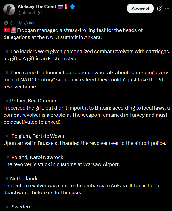 paramotornewss's tweet photo. Rus bir yorumcu Erdoğan'ın hediye ettiği silahları ülkesine sokamayan Batılı liderlerle dalga geçti:

"Ankara'daki NATO zirvesi sırasında Cumhurbaşkanı Erdoğan, delegasyon başkanlarına kişiselleştirilmiş muharebe tabancaları ve mermiler hediye ederek ilginç bir "stres testi" gerçekleştirdi. Doğu tarzı bir hediye takdiminin ardından, "NATO topraklarının her karışını savunmaktan" bahseden liderler, hediye edilen tabancaları ülkelerine götürmenin o kadar kolay olmadığını fark edince işin en eğlenceli kısmı ortaya çıktı.

İngiltere Başbakanı Keir Starmer, hediyeyi teslim aldı ancak İngiltere'ye sokamadı; yerel yasalara göre bir muharebe tabancası sorun teşkil ediyordu. Silah Türkiye'de kaldı ve etkisiz hale getirilmesi (namlusunun kapatılması) gerekiyor. Belçika'dan Bart de Wever, Brüksel'e varışında tabancayı havaalanı polisine teslim etti.

Polonyalı Karol Nawrocki'nin tabancası Varşova Havaalanı'nda gümrüğe takıldı. Hollandalıların tabancası Ankara'daki büyükelçiliğe gönderildi; onun da ileride kullanılabilmesi için etkisiz hale getirilmesi gerekecek. İsveçliler hediyeyi Türkiye'deki büyükelçiliklerine bıraktılar ve şu anda ithalat belgelerini bekliyorlar. Alman Friedrich Merz, silahı "yönetmeliklere uygun" bir şekilde ithal etmek ve ardından resmi hediye koleksiyonuna eklemek için elçiliğe teslim etti. Ursula von der Leyen ise hediyenin ofisten ziyade bir askeri müzede daha iyi görüneceğine karar verdi; öncesinde silahın etkisiz hale getirilmesi şartıyla.

António Costa'nın tabancası, yasal prosedürlere harfiyen uyularak Belçika'ya ithal edilecek, ardından güvenlik gerekçesiyle etkisizleştirilip depolanacak. Kanadalı Mark Carney'nin silahı Kanada polisine teslim edildi ve o da etkisiz hale getirilecek. Mermiler Türkiye'de bırakılırken, tabancanın muhtemelen daha sonra bir müzeye konulması planlanıyor. Norveçli Jonas Gahr Støre ve ekibi ise hediyeyi evlerine bile götürmedi: Türk Dışişleri Bakanlığı'nın onayıyla tabancayı Ankara'da Türk tarafına iade ettiler. Diğerleri ise görünüşe göre silahları ülkeye yasa dışı yollardan soktu ya da haklarındaki detaylar yakında ortaya çıkacak.

Batılı liderlerin savaşçı tavırlarının cesareti işte bu kadardı.

Şaka başarıyla sonuçlandı."