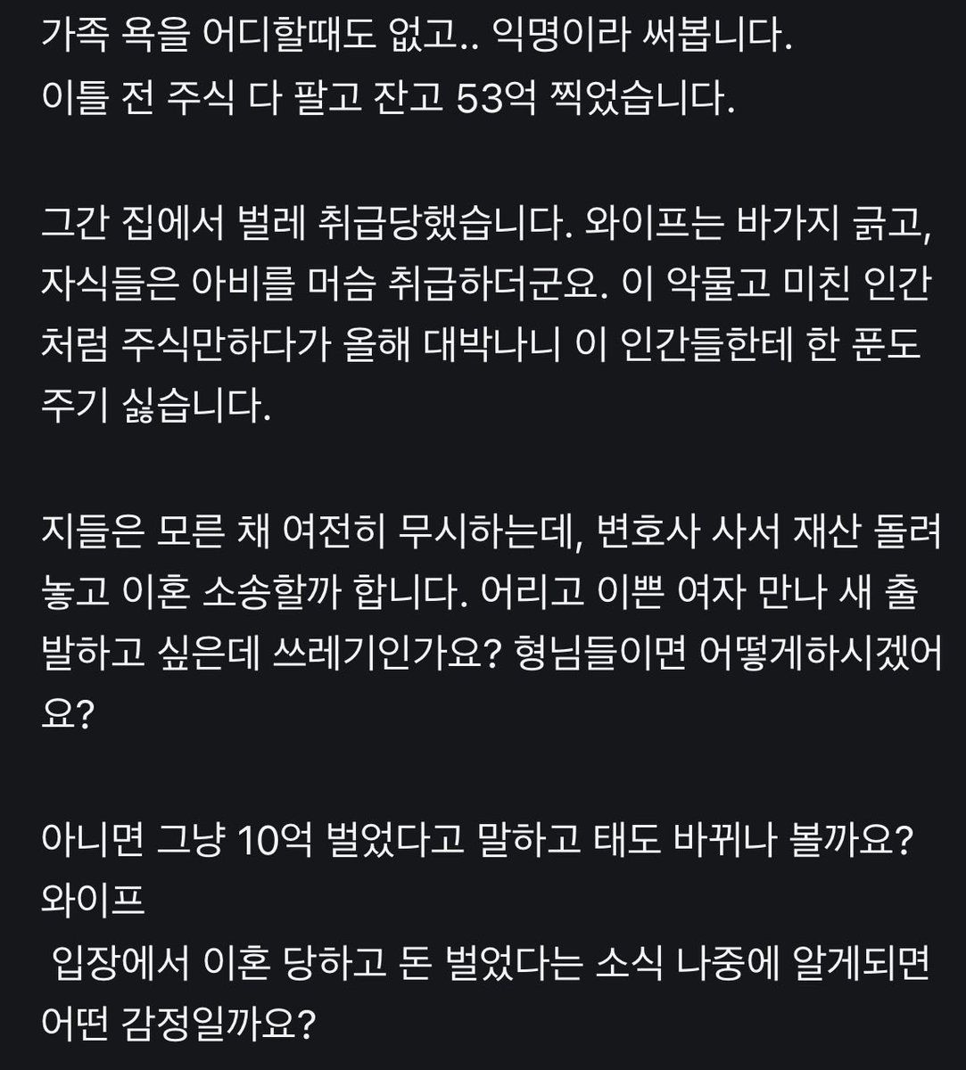 hmmmmmm1458's tweet photo. 주식 50억 수익냈는데 와이프 자식 다 버립니다.

그간 벌레 취급당했다고 50억 벌고 어리고 이쁜여자 만나서 새출발 하겠다는 글쓴이

와이프는 바가지 긁고, 자식들은 아비를 머슴 취급함. 이 악물고 미친 인간처럼 주식만하다가 올해 대박나니 이 인간들한테 한 푼도 주기 싫다고 하네요.

중2아들 초딩딸 있으시다는데…

댓글엔 고생했다고 격려해주는 댓글과
젊은 여자 만나고싶어서 자기합리화한다는 댓글이 있음