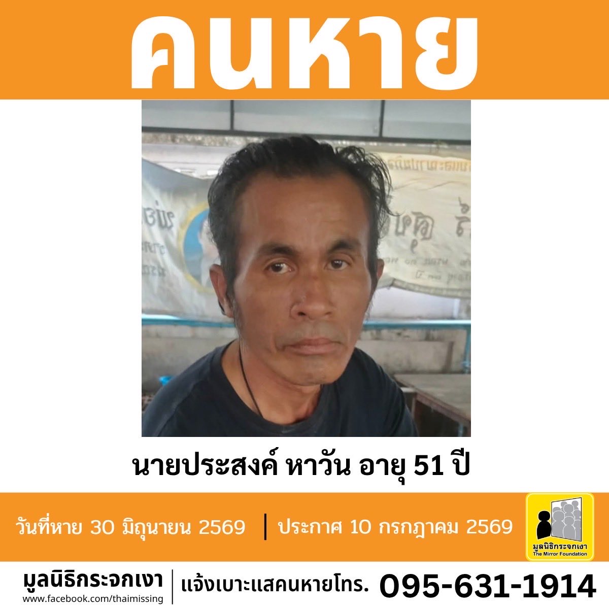 Mirror_org's tweet photo. คนหาย!!!

ชื่อ นายประสงค์ หาวัน หรือ โจ๊ก อายุ 51 ปี หายออกจากบริเวณซอยหลังสถานีตำรวจนครบาลบางกอกใหญ่ (ถนนวังเดิม) แขวงวัดอรุณ เขตบางกอกใหญ่ กรุงเทพมหานคร เมื่อวันที่ 30 มิถุนายน 2569

คนหายรูปร่างผอม สูงประมาณ 165 ซม. น้ำหนักประมาณ 55 กก. ผิวดำแดง ผมสั้นหยักศก ผมสีดำ จุดสังเกต เจาะหูทั้ง 2 ข้าง สวมสร้อยเชือกสีดำห้อยพระ และมีหนวดเครา

#คนหายมีปัญหาสุขภาพจิต

ผู้ใดพบเห็นโปรดแจ้งมูลนิธิกระจกเงา โทร. 095 631 1914

ศูนย์ข้อมูลคนหาย มูลนิธิกระจกเงา
ประกาศเมื่อ 10 กรกฎาคม 2569

#คนหาย