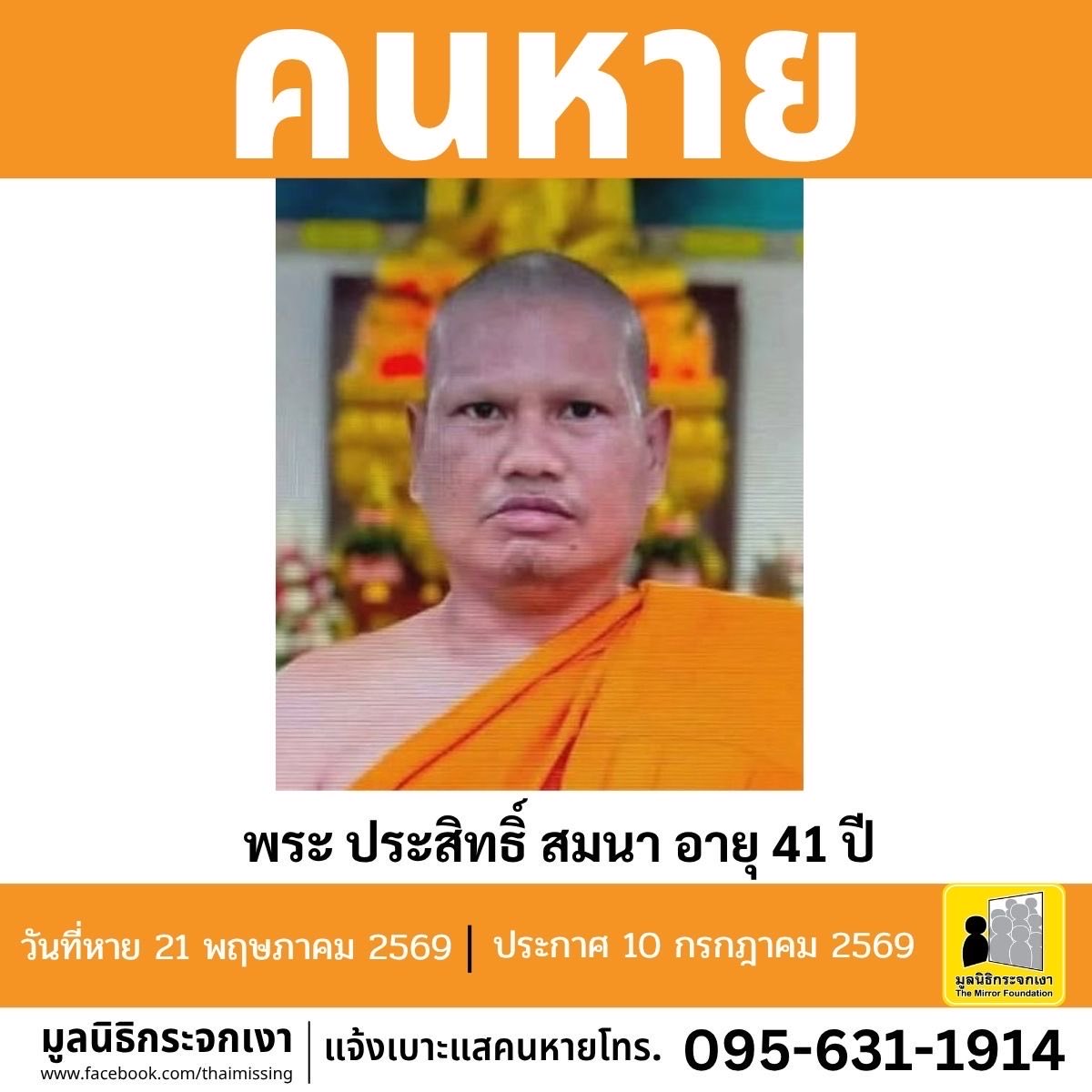 Mirror_org's tweet photo. คนหาย!!!

ชื่อ พระ ประสิทธิ์ สมนา อายุ 41 ปี หายออกจากบริเวณวัดบ้านหนองคู ตำบลหนองไฮ อำเภอเมืองศรีสะเกษ จังหวัดศรีสะเกษ เมื่อวันที่ 21 พฤษภาคม 2569 

คนหายรูปร่างอ้วน สูงประมาณ 165 ซม. น้ำหนักประมาณ 75 กก. ผิวคล้ำ โกนผม ผมสีดำ ตำหนิมีรอยแผลเป็นรอยเย็บบริเวณท้ายทอย  การแต่งกายห่มจีวรพระสงฆ์ สวมเสื้อไหมพรมสีเหลือง

#คนหายมีปัญหาสุขภาพจิต

ผู้ใดพบเห็นโปรดแจ้งมูลนิธิกระจกเงา โทร. 095 631 1914

ศูนย์ข้อมูลคนหาย มูลนิธิกระจกเงา
ประกาศเมื่อ 10 กรกฎาคม 2569

#คนหาย