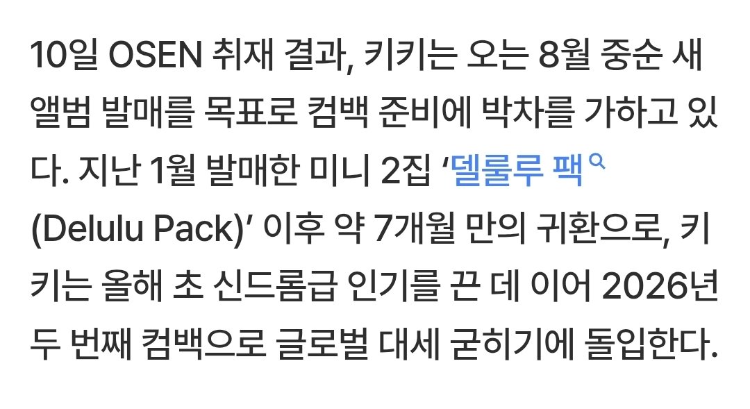 viiiew_'s tweet photo. [단독] 키키, 8월 중순 컴백..'404' 흥행 열기 잇는다 (출처 : 네이버 연예) https://t.co/XbbjTDtSa7

그룹 키키(KiiiKiii)가 올여름 가요계 점령에 나선다.
10일 OSEN 취재 결과, 키키는 오는 8월 중순 새 앨범 발매를 목표로 컴백 준비에 박차를 가하고 있다. 지난 1월 발매한 미니 2집 ‘델룰루 팩(Delulu Pack)’ 이후 약 7개월 만의 귀환으로, 키키는 올해 초 신드롬급 인기를 끈 데 이어 2026년 두 번째 컴백으로 글로벌 대세 굳히기에 돌입한다

#키키 #KiiiKiii