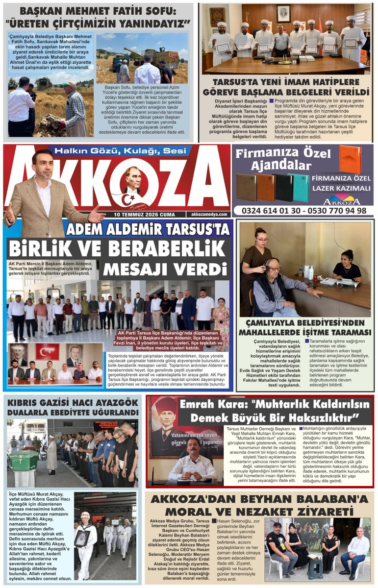 AkkozaMedya's tweet photo. TARSUS BASINI AKKOZA GAZETESİ
10 TEMMUZ 2026 CUMA

Başkan Mehmet Fatih Sofu: "Üreten Çiftçimizin Yanındayız"
Tarsus'ta Yeni İmam Hatiplere Göreve Başlama Belgeleri Verildi
Adem Aldemir Tarsus'ta Birlik Ve Beraberlik Mesajı Verdi
Çamlıyayla Belediyesi'nden Mahallelerde İşitme Taraması
Kıbrıs Gazisi Hacı Ayazgök Dualarla Ebediyete Uğurlandı
Emrah Kara: "Muhtarlık Kaldırılsın Demek Büyük Bir Haksızlıktır"
Akkoza'dan Beyhan Balaban'a Moral Ve Nezaket Ziyareti

#Tarsus #AkkozaMedya #Haber