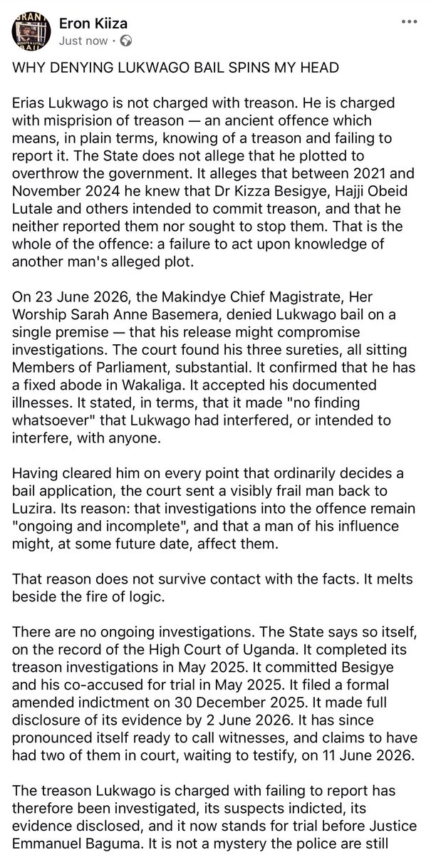kiizaeron's tweet photo. Erias Lukwago is not charged with treason. He is charged with misprision of treason — knowing of a treason and failing to report it. The State alleges that he knew that Dr. Kizza Besigye & others intended to commit treason, and neither reported them nor sought to stop them. 

On 23 June 2026, the Makindye Chief Magistrate, Her Worship Sarah Anne Basemera, denied him bail on a single premise — that his release might compromise investigations. The court found his three sureties, all sitting Members of Parliament, substantial. It confirmed his fixed abode at Wakaliga. It accepted his documented illnesses. It made, in terms, “no finding whatsoever” that he had interfered, or intended to interfere, with anyone. Having cleared him on every point that ordinarily decides a bail application, it sent a visibly frail man back to Luzira — because investigations remain “ongoing and incomplete”, and a man of his influence might, at some future date, affect them.

That reason does not survive contact with the facts. It melts beside the fire of logic.
There are no ongoing investigations. The State says so itself, on the record of the High Court. It completed its treason investigations in May 2025. It committed the accused for trial in May 2025. It filed an amended indictment on 30 December 2025. It made full disclosure by 2 June 2026. It has pronounced itself ready to call witnesses, two of whom it claims stood waiting in court on 11 June 2026.

The treason Lukwago is charged with failing to report has therefore been investigated, indicted, disclosed, and now stands for trial before Justice Emmanuel Baguma. It is not a mystery the police are still unravelling. One cannot close an investigation, indict upon it, surrender one’s evidence and declare oneself ready to lead it before one judge — and in the same breath tell another court that one is still investigating whether a citizen ought to have reported it.

A gravely ill man belongs at home. In the High Court the DPP says the investigations are finished; in the Magistrate’s Court, unfinished. That is not prosecution. It is persecution.

As for “influence”: treating a lifetime of lawful public service — Senior Advocate, former Lord Mayor, chairman of the PFF — as a ground for fear inverts the presumption of innocence guaranteed by Article 28(3)(a) of the 1995 Constitution. The magistrate conceded that such distinction “should never be treated as grounds for punishment or discrimination”, then did precisely that.

Nor was Lukwago a bystander to the Besigye trial. He was one of its defence advocates. Soldiers seized him from his home in the early hours of 15 June 2026, days before he was due in court for the defence. Gen. Muhoozi Kainerugaba publicly celebrated the abduction. The DPP charged him on 17 June 2026, after days of incommunicado detention. The mention of his case was fixed for 30 June 2026 — the very day the Besigye trial was to resume. The plain purpose and effect has been to remove Besigye’s advocate from the courtroom, and keep him out of it.

Strip away “national security” and “ongoing investigations”, and what remains is stark. A gravely ill man, whose specialists have recommended treatment abroad, sits in prison for failing to report a plot the State has already finished investigating and placed on trial — on the reasoning that it has not finished investigating it.

Courts and prosecutors should not play with a man’s precarious life. Luzira will not make him better, and the reason advanced for keeping him there is untrue. Uganda bleeds under the weight of impunity.

Lukwago should be free — not as an act of mercy, but as a matter of law and logic.
