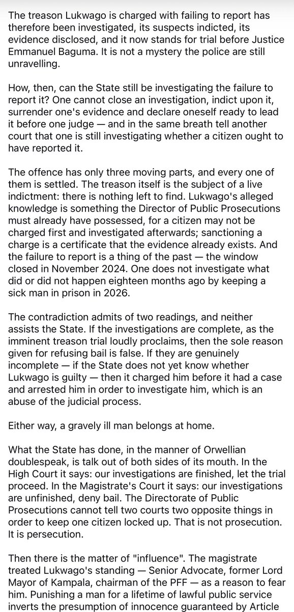 kiizaeron's tweet photo. Erias Lukwago is not charged with treason. He is charged with misprision of treason — knowing of a treason and failing to report it. The State alleges that he knew that Dr. Kizza Besigye & others intended to commit treason, and neither reported them nor sought to stop them. 

On 23 June 2026, the Makindye Chief Magistrate, Her Worship Sarah Anne Basemera, denied him bail on a single premise — that his release might compromise investigations. The court found his three sureties, all sitting Members of Parliament, substantial. It confirmed his fixed abode at Wakaliga. It accepted his documented illnesses. It made, in terms, “no finding whatsoever” that he had interfered, or intended to interfere, with anyone. Having cleared him on every point that ordinarily decides a bail application, it sent a visibly frail man back to Luzira — because investigations remain “ongoing and incomplete”, and a man of his influence might, at some future date, affect them.

That reason does not survive contact with the facts. It melts beside the fire of logic.
There are no ongoing investigations. The State says so itself, on the record of the High Court. It completed its treason investigations in May 2025. It committed the accused for trial in May 2025. It filed an amended indictment on 30 December 2025. It made full disclosure by 2 June 2026. It has pronounced itself ready to call witnesses, two of whom it claims stood waiting in court on 11 June 2026.

The treason Lukwago is charged with failing to report has therefore been investigated, indicted, disclosed, and now stands for trial before Justice Emmanuel Baguma. It is not a mystery the police are still unravelling. One cannot close an investigation, indict upon it, surrender one’s evidence and declare oneself ready to lead it before one judge — and in the same breath tell another court that one is still investigating whether a citizen ought to have reported it.

A gravely ill man belongs at home. In the High Court the DPP says the investigations are finished; in the Magistrate’s Court, unfinished. That is not prosecution. It is persecution.

As for “influence”: treating a lifetime of lawful public service — Senior Advocate, former Lord Mayor, chairman of the PFF — as a ground for fear inverts the presumption of innocence guaranteed by Article 28(3)(a) of the 1995 Constitution. The magistrate conceded that such distinction “should never be treated as grounds for punishment or discrimination”, then did precisely that.

Nor was Lukwago a bystander to the Besigye trial. He was one of its defence advocates. Soldiers seized him from his home in the early hours of 15 June 2026, days before he was due in court for the defence. Gen. Muhoozi Kainerugaba publicly celebrated the abduction. The DPP charged him on 17 June 2026, after days of incommunicado detention. The mention of his case was fixed for 30 June 2026 — the very day the Besigye trial was to resume. The plain purpose and effect has been to remove Besigye’s advocate from the courtroom, and keep him out of it.

Strip away “national security” and “ongoing investigations”, and what remains is stark. A gravely ill man, whose specialists have recommended treatment abroad, sits in prison for failing to report a plot the State has already finished investigating and placed on trial — on the reasoning that it has not finished investigating it.

Courts and prosecutors should not play with a man’s precarious life. Luzira will not make him better, and the reason advanced for keeping him there is untrue. Uganda bleeds under the weight of impunity.

Lukwago should be free — not as an act of mercy, but as a matter of law and logic.