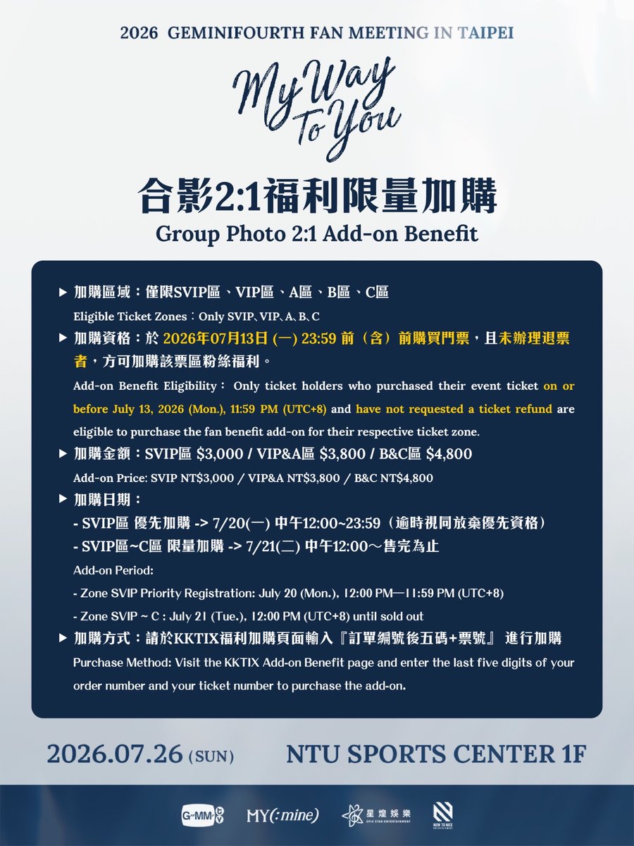 MYmineTHAI's tweet photo. 🌟GEMINIFOURTH MY WAY TO YOU 合影2:1福利加購🌟

“MY WAY TO YOU”
2026 GEMINIFOURTH FAN MEETING IN TAIPEI

▶ 演出日期：2026年7月26日(日）
▶ 演出時間：18:00（實際演出時間依現場公告為準）
▶ 演出地點：NTU SPORTS CENTER 1F
▶ 演出票價：SVIP區 NT$12,680(實名制) / VIP區 NT$8,980(實名制) / A區 NT$8,280 / B區 NT$7,480 / C區 NT$6,480 / D區 NT$5,280 / E區 NT$3,480 / F區 NT$2,980 / 身障席 NT$1,490 
▶ 售票系統：KKTIX 售票系統
▶ 加購網址：（建置完成後開啟）

【福利加購資訊Add-on Benefit Information】
▶ 加購區域：僅限SVIP區、VIP區、A區、B區、C區
▶ 加購資格：於 2026年07月13日 (一) 23:59 前（含）前購買門票，且未辦理退票者，方可加購該票區粉絲福利。
▶ 加購金額：SVIP區 $3,000 / VIP&A區 $3,800 / B&C區 $4,800
▶加購日期： 
- SVIP區 優先加購 -> 7/20(一) 中午12:00~23:59 (逾時視同放棄優先加購資格)
- SVIP區~C區 限量加購-> 7/21(二) 中午12:00～售完為止
▶加購方式：請於 KKTIX福利加購頁面輸入『訂單編號後五碼+票號』 進行加購。

▶ Eligible Ticket Zones: Only SVIP、VIP、A、B、C
▶ Add-on Benefit Eligibility: Only ticket holders who purchased their event ticket on or before July 13, 2026 (Mon.), 11:59 PM and have not requested a ticket refund are eligible to purchase the fan benefit add-on for their respective ticket zone.
▶ Add-on Price: SVIP NT$3,000 / VIP&A NT$3,800 / B&C NT$4,800
▶ Add-on Period: 
- Zone SVIP Priority Add-on: July 20 (Mon.), 12:00 PM–11:59 PM (UTC+8) (Failure to purchase on time will forfeit your priority add-on eligibility.)
- Zone SVIP～C : July 21 (Tue.), 12:00 PM (UTC+8) until sold out
▶ Purchase Method: Visit the KKTIX Add-on Benefit page and enter the last five digits of your order number and your ticket number to purchase the add-on.

【福利加購注意事項Add-on Benefit Notes】
▶ 福利加購僅在 KKTIX 官網上進行。
Fan benefit add-ons are available only on the KKTIX website.
▶ 福利加價購每筆訂單限輸入 1 個訂單編號後 5 碼及票號全部號碼並且只能使用 1 次。
Each order can only enter the last 5 digits of your order number and the full ticket number and can only be used once.
▶完成結帳後，請至全家便利商店機台領取福利兌換券。
After completing payment, please collect your Benefit Redemption Voucher at any FamilyMart FamiPort kiosk.
▶ 活動當天須同時出示「見面會門票」＋「福利加購兌換券」，憑實體票券於福利兌換處進行兌換，缺少任一票券以致無法成功兌換，恕無法退票或退款，票券遺失恕不補發。
On the event day, please present both your fan meeting ticket and your add-on benefit redemption voucher. Physical tickets must be presented at the Fan Benefits Redemption Booth for redemption. Failure to present either ticket will result in the inability to redeem the benefit, and no ticket cancellation or refund will be provided. Lost tickets or vouchers will not be reissued.
▶「訂單編號及票號」請妥善保存，若因自身行為不慎洩漏票號導致被他人盜用而無法加購福利，主辦單位與KKTIX不負擔任何賠償責任。
Safeguard your ticket number carefully. If it is accidentally disclosed and misused by others, the organizer and KKTIX will not be responsible for any compensation. 

經紀公司：GMMTV
主辦單位：MY(:mine)
@myminethai.official
合作單位：星煌娛樂、NOW TO NICE ENTERTAINMENT
特別感謝：GagaOOLala

@gemini_ti @tawattannn @_lookkhunnoo @GMMTV 

#GeminiFourthFMinTaipei2026
#GeminiFourth
#LookKhunnoo
#GMMTV
#MYmine