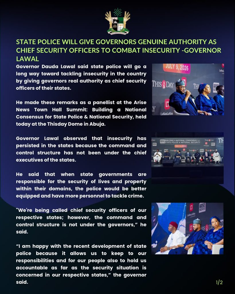 MFaarees_'s tweet photo. PRESS STATEMENT

STATE POLICE WILL GIVE GOVERNORS GENUINE AUTHORITY AS CHIEF SECURITY OFFICERS TO COMBAT INSECURITY -GOVERNOR LAWAL 

Governor Dauda Lawal said state police will go a long way toward tackling insecurity in the country by giving governors real authority as chief security officers of their states.

He made these remarks as a panellist at the Arise News Town Hall Summit: Building a National Consensus for State Police & National Security, held today at the Thisday Dome in Abuja.

Governor Lawal observed that insecurity has persisted in the states because the command and control structure has not been under the chief executives of the states.

He said that when state governments are responsible for the security of lives and property within their domains, the police would be better equipped and have more personnel to tackle crime.

"We're being called chief security officers of our respective states; however, the command and control structure is not under the governors,” he said.
 
“I am happy with the recent development of state police because it allows us to keep to our responsibilities and for our people also to hold us accountable as far as the security situation is concerned in our respective states,” the governor said.
 
The governor further said that, “I strongly believe that, by the time we have state police, it will go a long way in solving a lot of the challenges, and we can then bear our names as proper chief security officers of our respective states."
 
While dismissing claims of abuse by state executives, the governor noted that almost all states of the federation have one or more security apparatuses in place, and none of these security outfits has been used to oppress opposition in the states.

He, however, urged the lawmakers to put measures in place to prevent abuse.

“I support state police. I recognise people’s fears of possible abuse, but with the right processes in place, those fears will be allayed,” he said.

The summit aimed to build consensus on state police and broader national security reforms, as concerns over insecurity continue to dominate public discourse across Nigeria.

It brought together national security leaders, governors, lawmakers, civil society organisations, policy experts, traditional rulers, and other stakeholders to deliberate on strategies to secure communities and protect lives across the country.

SULAIMAN BALA IDRIS
Spokesperson for the Zamfara Governor
July 09, 2026