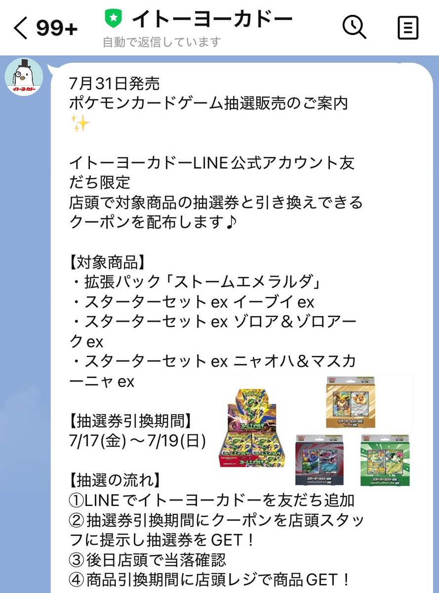 gamegetnavi's tweet photo. イトーヨーカドー『ストームエメラルダ』抽選販売案内の配信開始📨

✅ストームエメラルダ
✅スタートセットex
🔖イーブイex
🔖ゾロア＆ゾロアークex
🔖ニャオハ＆マスカーニャex

1⃣LINE応募期間
7月17日(金)8時～7月19日(日)

【抽選の流れ】
①LINEでイトーヨーカドーを友だち追加
②抽選券引換期間にクーポンを店頭スタッフに提示し抽選券をGET！
③後日店頭で当落確認
④商品引換期間に店頭レジで商品GET！

2⃣抽選券引き換え期間
7月17日(金)8時～7月19日(日)

🎯当選発表
7月25日(金～8月2日(日)

📅購入期間
7月31日(金～8月2日(日)

📲対象店舗などの詳細👉 https://t.co/Bb8ntgxvCO

#ポケモンカード #ポケカ #アリオ #イトーヨーカドー #ポケモン30周年