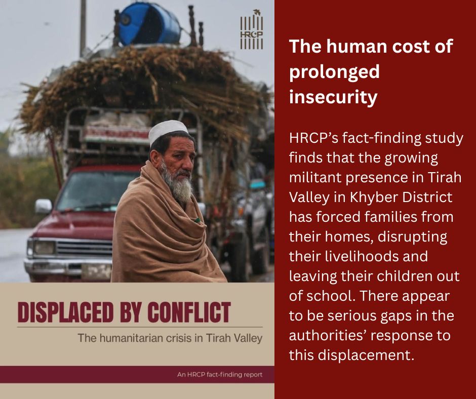 HRCP87's tweet photo. Displacement should never become a substitute for protecting civilians.

HRCP's latest fact-finding report on Tirah Valley documents the devastating human cost of prolonged insecurity in a region that continues to see a growing militant presence. Families have been forced from their homes, their livelihoods disrupted and their children pulled out of school. 

The report finds serious gaps in the authorities’ response to the consequent displacement, from flawed registration and verification processes to delays in compensation that have left many families without support. Women, children, the elderly, small traders, and other vulnerable groups have borne the brunt of the crisis. There are also credible concerns regarding civilian casualties, restrictions on humanitarian access, disrupted education and healthcare, irregularities in the distribution of assistance, and shrinking space for independent reporting by local journalists.

What is needed urgently is a transparent, rights-based response that gives the affected communities a voice within decision-making and creates the conditions necessary for a safe, dignified return and lasting peace.

Read the report here: https://t.co/b7lmjaqHg3