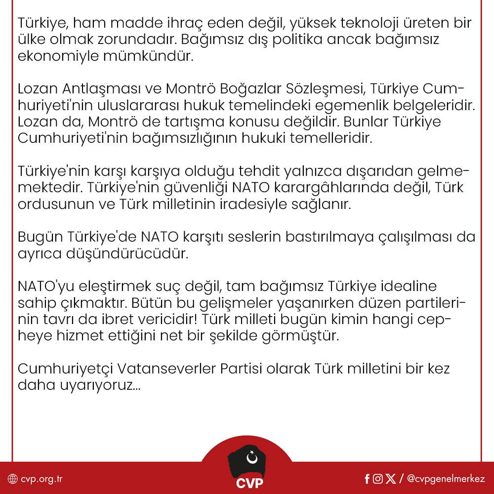 cvpgenelmerkez's tweet photo. TÜRKİYE CUMHURİYETİ NATO’NUN SAVAŞ MEVZİSİ, SINIR KARAKOLU DEĞİL TÜRK MİLLETİNİN VATANIDIR!

Ankara'da gerçekleştirilen NATO Zirvesi, iktidarın anlatmaya çalıştığı gibi Türkiye'nin uluslararası itibarını artıran bir diplomasi başarısı değildir. Bu zirve, emperyalizmin değişen dünya dengeleri karşısında kendi hegemonyasını koruyabilmek için hazırladığı yeni savaş stratejisinin ve Türkiye Cumhuriyeti'ne biçtiği yeni rolün ilanıdır.

Bugün NATO artık yalnızca bir askeri ittifak değildir. NATO, küresel sermayenin güvenlik aygıtı, Atlantik emperyalizminin askeri organizasyonu ve ABD'nin dünya hâkimiyetini sürdürme mekanizmasıdır. Savunma harcamalarının artırılması, silah üretiminin hızlandırılması ve yeni askeri yapılanmaların oluşturulması, insanlığa yeni ölümler, yeni soykırımlar, yeni savaşlar vaat etmektedir.

Cumhuriyetçi Vatanseverler Partisi olarak bu tabloyu yalnızca bir dış politika meselesi olarak görmüyoruz. Çünkü NATO'nun Türkiye'ye yönelik stratejisi yalnızca askeri değildir. Ege'den Kıbrıs'a, Karadeniz'den Doğu Akdeniz'e, enerji kaynaklarımızdan madenlerimize, savunma sanayimizden sınır güvenliğimize, gıda, eğitim ve sağlık sistemimizden anayasal düzenimize kadar uzanan çok katmanlı bir kuşatma ile karşı karşıyayız.

Türk milleti, Kore'de Amerikan çıkarları uğruna şehit edilen Mehmetçiği de unutmadı, PKKya, FETÖ'ye verilen desteği de, 4 Temmuz 2003'te Süleymaniye'de Türk askerinin başına geçirilen çuvalı da... Bugün aynı merkezler, Türkiye'yi yeniden kendi savaş planlarının ileri karakolu hâline getirmek istemektedir. Türk ordusunun görevi NATO'nun çıkarlarını korumak değil, Türk milletinin güvenliğini, egemenliğini, bağımsızlığını savunmaktır! Mehmetçik hiçbir küresel gücün paralı askeri, lejyoneri olamaz!

NATO Zirvesi sonrasında yapılan açıklamaları reddediyoruz!

Türkiye Büyük Millet Meclisi'nin 8 Haziran 1995 tarihli Casus Belli kararı, herhangi bir hükümetin siyasi tercihi değil, Türk Devleti'nin Ege'deki yaşamsal hak ve menfaatlerini koruma iradesidir. Ege'de tek bir çakıl taşı dahi pazarlık konusu yapılamaz!

Aynı şekilde Kıbrıs da Türkiye'nin vazgeçebileceği bir dış politika başlığı değil, milli güvenlik meselesidir. Enerji bağımsızlığı, yabancı enerji tekellerine dayanılarak kurulamaz. Karadeniz'in doğal gazı, Doğu Akdeniz'in enerji kaynakları ve Türk milletinin bütün yeraltı zenginlikleri, küresel şirketlerin değil Türk milletinin ortak malıdır!

Eskişehir Beylikova'daki nadir toprak elementleri sahası ise yalnızca ekonomik değil, stratejik bir güvenlik meselesidir. Türkiye, ham madde ihraç eden değil, yüksek teknoloji üreten bir ülke olmak zorundadır. Bağımsız dış politika ancak bağımsız ekonomiyle mümkündür.

Lozan Antlaşması ve Montrö Boğazlar Sözleşmesi, Türkiye Cumhuriyeti'nin uluslararası hukuk temelindeki egemenlik belgeleridir. Lozan da, Montrö de tartışma konusu değildir. Bunlar Türkiye Cumhuriyeti'nin bağımsızlığının hukuki temelleridir.

Türkiye'nin karşı karşıya olduğu tehdit yalnızca dışarıdan gelmemektedir. Türkiye'nin güvenliği NATO karargâhlarında değil, Türk ordusunun ve Türk milletinin iradesiyle sağlanır.

Bugün Türkiye'de NATO karşıtı seslerin bastırılmaya çalışılması da ayrıca düşündürücüdür.

NATO'yu eleştirmek suç değil, tam bağımsız Türkiye idealine sahip çıkmaktır. Bütün bu gelişmeler yaşanırken düzen partilerinin tavrı da ibret vericidir! Türk milleti bugün kimin hangi cepheye hizmet ettiğini net bir şekilde görmüştür.

Cumhuriyetçi Vatanseverler Partisi olarak Türk milletini bir kez daha uyarıyoruz. Türkiye'nin önündeki tercih, yalnızca bir dış politika tercihi değildir. Tercih, tam bağımsız Cumhuriyet ile emperyalizme, köleleşmeye tam bağımlılık arasındadır.

Bizim yolumuz net ve açıktır.

Gazi Mustafa Kemal Atatürk'ün tam bağımsızlık anlayışı, Cumhuriyet'in kurucu felsefesi ve Türk milletinin egemenlik iradesi...

Cumhuriyetçi Vatanseverler Partisi, Ege'de, Kıbrıs'ta, Mavi Vatan'da, Lozan'da, Montrö'de, milli ekonomide, üretimde ve Türk milletinin egemenlik haklarında en küçük bir tavize dahi razı olmayacaktır.

Türkiye Cumhuriyeti'nin geleceği Washington'da, Brüksel'de veya NATO karargâhlarında değil, Türk milletinin iradesinde ve Cumhuriyet Devrimi'nin tam bağımsızlık ülküsündedir. Bu uğurda ya İstiklal ya ölüm demeye razı olan her ferdi birlikte mücadeleye davet ediyoruz!

Yaşasın Tam Bağımsız Türkiye Cumhuriyeti!

Cumhuriyetçi Vatanseverler Partisi Genel Merkezi