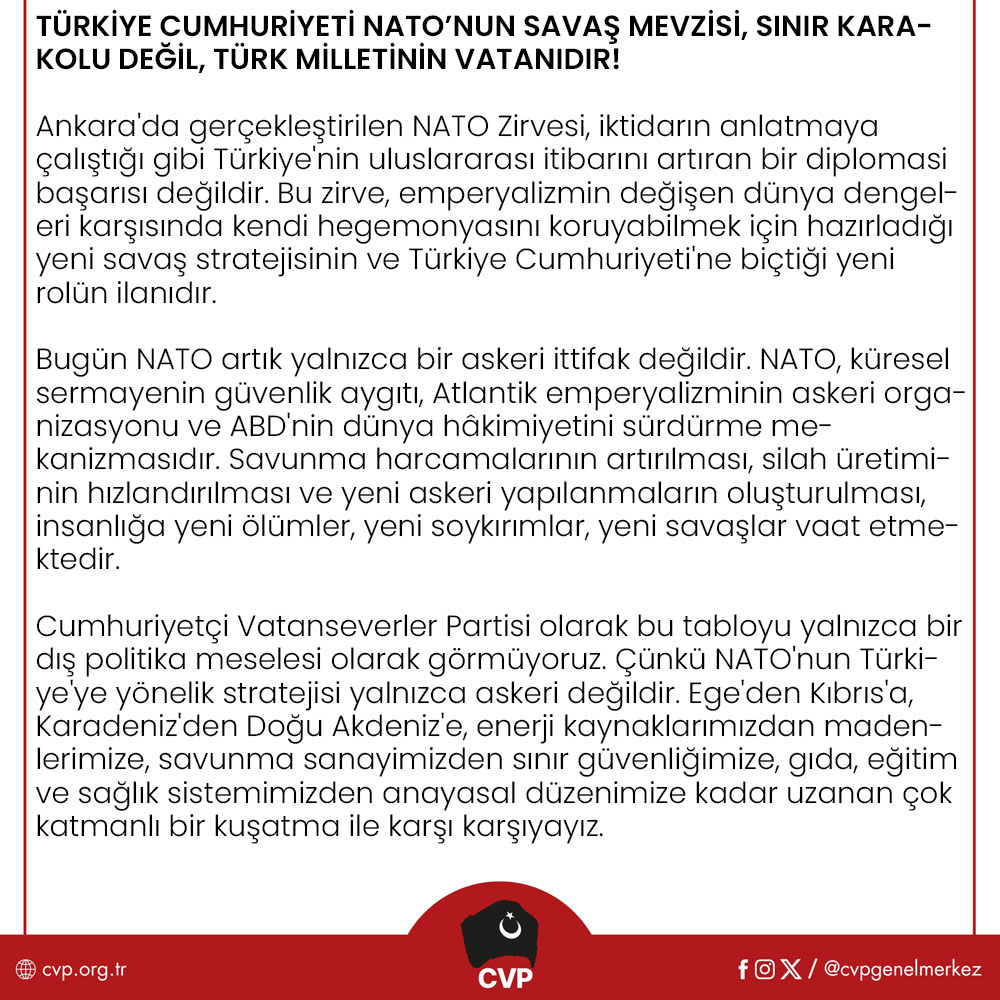cvpgenelmerkez's tweet photo. TÜRKİYE CUMHURİYETİ NATO’NUN SAVAŞ MEVZİSİ, SINIR KARAKOLU DEĞİL TÜRK MİLLETİNİN VATANIDIR!

Ankara'da gerçekleştirilen NATO Zirvesi, iktidarın anlatmaya çalıştığı gibi Türkiye'nin uluslararası itibarını artıran bir diplomasi başarısı değildir. Bu zirve, emperyalizmin değişen dünya dengeleri karşısında kendi hegemonyasını koruyabilmek için hazırladığı yeni savaş stratejisinin ve Türkiye Cumhuriyeti'ne biçtiği yeni rolün ilanıdır.

Bugün NATO artık yalnızca bir askeri ittifak değildir. NATO, küresel sermayenin güvenlik aygıtı, Atlantik emperyalizminin askeri organizasyonu ve ABD'nin dünya hâkimiyetini sürdürme mekanizmasıdır. Savunma harcamalarının artırılması, silah üretiminin hızlandırılması ve yeni askeri yapılanmaların oluşturulması, insanlığa yeni ölümler, yeni soykırımlar, yeni savaşlar vaat etmektedir.

Cumhuriyetçi Vatanseverler Partisi olarak bu tabloyu yalnızca bir dış politika meselesi olarak görmüyoruz. Çünkü NATO'nun Türkiye'ye yönelik stratejisi yalnızca askeri değildir. Ege'den Kıbrıs'a, Karadeniz'den Doğu Akdeniz'e, enerji kaynaklarımızdan madenlerimize, savunma sanayimizden sınır güvenliğimize, gıda, eğitim ve sağlık sistemimizden anayasal düzenimize kadar uzanan çok katmanlı bir kuşatma ile karşı karşıyayız.

Türk milleti, Kore'de Amerikan çıkarları uğruna şehit edilen Mehmetçiği de unutmadı, PKKya, FETÖ'ye verilen desteği de, 4 Temmuz 2003'te Süleymaniye'de Türk askerinin başına geçirilen çuvalı da... Bugün aynı merkezler, Türkiye'yi yeniden kendi savaş planlarının ileri karakolu hâline getirmek istemektedir. Türk ordusunun görevi NATO'nun çıkarlarını korumak değil, Türk milletinin güvenliğini, egemenliğini, bağımsızlığını savunmaktır! Mehmetçik hiçbir küresel gücün paralı askeri, lejyoneri olamaz!

NATO Zirvesi sonrasında yapılan açıklamaları reddediyoruz!

Türkiye Büyük Millet Meclisi'nin 8 Haziran 1995 tarihli Casus Belli kararı, herhangi bir hükümetin siyasi tercihi değil, Türk Devleti'nin Ege'deki yaşamsal hak ve menfaatlerini koruma iradesidir. Ege'de tek bir çakıl taşı dahi pazarlık konusu yapılamaz!

Aynı şekilde Kıbrıs da Türkiye'nin vazgeçebileceği bir dış politika başlığı değil, milli güvenlik meselesidir. Enerji bağımsızlığı, yabancı enerji tekellerine dayanılarak kurulamaz. Karadeniz'in doğal gazı, Doğu Akdeniz'in enerji kaynakları ve Türk milletinin bütün yeraltı zenginlikleri, küresel şirketlerin değil Türk milletinin ortak malıdır!

Eskişehir Beylikova'daki nadir toprak elementleri sahası ise yalnızca ekonomik değil, stratejik bir güvenlik meselesidir. Türkiye, ham madde ihraç eden değil, yüksek teknoloji üreten bir ülke olmak zorundadır. Bağımsız dış politika ancak bağımsız ekonomiyle mümkündür.

Lozan Antlaşması ve Montrö Boğazlar Sözleşmesi, Türkiye Cumhuriyeti'nin uluslararası hukuk temelindeki egemenlik belgeleridir. Lozan da, Montrö de tartışma konusu değildir. Bunlar Türkiye Cumhuriyeti'nin bağımsızlığının hukuki temelleridir.

Türkiye'nin karşı karşıya olduğu tehdit yalnızca dışarıdan gelmemektedir. Türkiye'nin güvenliği NATO karargâhlarında değil, Türk ordusunun ve Türk milletinin iradesiyle sağlanır.

Bugün Türkiye'de NATO karşıtı seslerin bastırılmaya çalışılması da ayrıca düşündürücüdür.

NATO'yu eleştirmek suç değil, tam bağımsız Türkiye idealine sahip çıkmaktır. Bütün bu gelişmeler yaşanırken düzen partilerinin tavrı da ibret vericidir! Türk milleti bugün kimin hangi cepheye hizmet ettiğini net bir şekilde görmüştür.

Cumhuriyetçi Vatanseverler Partisi olarak Türk milletini bir kez daha uyarıyoruz. Türkiye'nin önündeki tercih, yalnızca bir dış politika tercihi değildir. Tercih, tam bağımsız Cumhuriyet ile emperyalizme, köleleşmeye tam bağımlılık arasındadır.

Bizim yolumuz net ve açıktır.

Gazi Mustafa Kemal Atatürk'ün tam bağımsızlık anlayışı, Cumhuriyet'in kurucu felsefesi ve Türk milletinin egemenlik iradesi...

Cumhuriyetçi Vatanseverler Partisi, Ege'de, Kıbrıs'ta, Mavi Vatan'da, Lozan'da, Montrö'de, milli ekonomide, üretimde ve Türk milletinin egemenlik haklarında en küçük bir tavize dahi razı olmayacaktır.

Türkiye Cumhuriyeti'nin geleceği Washington'da, Brüksel'de veya NATO karargâhlarında değil, Türk milletinin iradesinde ve Cumhuriyet Devrimi'nin tam bağımsızlık ülküsündedir. Bu uğurda ya İstiklal ya ölüm demeye razı olan her ferdi birlikte mücadeleye davet ediyoruz!

Yaşasın Tam Bağımsız Türkiye Cumhuriyeti!

Cumhuriyetçi Vatanseverler Partisi Genel Merkezi