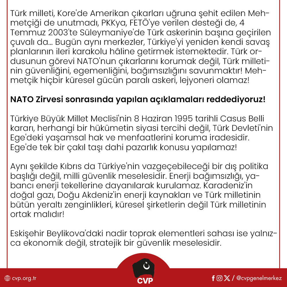 cvpgenelmerkez's tweet photo. TÜRKİYE CUMHURİYETİ NATO’NUN SAVAŞ MEVZİSİ, SINIR KARAKOLU DEĞİL TÜRK MİLLETİNİN VATANIDIR!

Ankara'da gerçekleştirilen NATO Zirvesi, iktidarın anlatmaya çalıştığı gibi Türkiye'nin uluslararası itibarını artıran bir diplomasi başarısı değildir. Bu zirve, emperyalizmin değişen dünya dengeleri karşısında kendi hegemonyasını koruyabilmek için hazırladığı yeni savaş stratejisinin ve Türkiye Cumhuriyeti'ne biçtiği yeni rolün ilanıdır.

Bugün NATO artık yalnızca bir askeri ittifak değildir. NATO, küresel sermayenin güvenlik aygıtı, Atlantik emperyalizminin askeri organizasyonu ve ABD'nin dünya hâkimiyetini sürdürme mekanizmasıdır. Savunma harcamalarının artırılması, silah üretiminin hızlandırılması ve yeni askeri yapılanmaların oluşturulması, insanlığa yeni ölümler, yeni soykırımlar, yeni savaşlar vaat etmektedir.

Cumhuriyetçi Vatanseverler Partisi olarak bu tabloyu yalnızca bir dış politika meselesi olarak görmüyoruz. Çünkü NATO'nun Türkiye'ye yönelik stratejisi yalnızca askeri değildir. Ege'den Kıbrıs'a, Karadeniz'den Doğu Akdeniz'e, enerji kaynaklarımızdan madenlerimize, savunma sanayimizden sınır güvenliğimize, gıda, eğitim ve sağlık sistemimizden anayasal düzenimize kadar uzanan çok katmanlı bir kuşatma ile karşı karşıyayız.

Türk milleti, Kore'de Amerikan çıkarları uğruna şehit edilen Mehmetçiği de unutmadı, PKKya, FETÖ'ye verilen desteği de, 4 Temmuz 2003'te Süleymaniye'de Türk askerinin başına geçirilen çuvalı da... Bugün aynı merkezler, Türkiye'yi yeniden kendi savaş planlarının ileri karakolu hâline getirmek istemektedir. Türk ordusunun görevi NATO'nun çıkarlarını korumak değil, Türk milletinin güvenliğini, egemenliğini, bağımsızlığını savunmaktır! Mehmetçik hiçbir küresel gücün paralı askeri, lejyoneri olamaz!

NATO Zirvesi sonrasında yapılan açıklamaları reddediyoruz!

Türkiye Büyük Millet Meclisi'nin 8 Haziran 1995 tarihli Casus Belli kararı, herhangi bir hükümetin siyasi tercihi değil, Türk Devleti'nin Ege'deki yaşamsal hak ve menfaatlerini koruma iradesidir. Ege'de tek bir çakıl taşı dahi pazarlık konusu yapılamaz!

Aynı şekilde Kıbrıs da Türkiye'nin vazgeçebileceği bir dış politika başlığı değil, milli güvenlik meselesidir. Enerji bağımsızlığı, yabancı enerji tekellerine dayanılarak kurulamaz. Karadeniz'in doğal gazı, Doğu Akdeniz'in enerji kaynakları ve Türk milletinin bütün yeraltı zenginlikleri, küresel şirketlerin değil Türk milletinin ortak malıdır!

Eskişehir Beylikova'daki nadir toprak elementleri sahası ise yalnızca ekonomik değil, stratejik bir güvenlik meselesidir. Türkiye, ham madde ihraç eden değil, yüksek teknoloji üreten bir ülke olmak zorundadır. Bağımsız dış politika ancak bağımsız ekonomiyle mümkündür.

Lozan Antlaşması ve Montrö Boğazlar Sözleşmesi, Türkiye Cumhuriyeti'nin uluslararası hukuk temelindeki egemenlik belgeleridir. Lozan da, Montrö de tartışma konusu değildir. Bunlar Türkiye Cumhuriyeti'nin bağımsızlığının hukuki temelleridir.

Türkiye'nin karşı karşıya olduğu tehdit yalnızca dışarıdan gelmemektedir. Türkiye'nin güvenliği NATO karargâhlarında değil, Türk ordusunun ve Türk milletinin iradesiyle sağlanır.

Bugün Türkiye'de NATO karşıtı seslerin bastırılmaya çalışılması da ayrıca düşündürücüdür.

NATO'yu eleştirmek suç değil, tam bağımsız Türkiye idealine sahip çıkmaktır. Bütün bu gelişmeler yaşanırken düzen partilerinin tavrı da ibret vericidir! Türk milleti bugün kimin hangi cepheye hizmet ettiğini net bir şekilde görmüştür.

Cumhuriyetçi Vatanseverler Partisi olarak Türk milletini bir kez daha uyarıyoruz. Türkiye'nin önündeki tercih, yalnızca bir dış politika tercihi değildir. Tercih, tam bağımsız Cumhuriyet ile emperyalizme, köleleşmeye tam bağımlılık arasındadır.

Bizim yolumuz net ve açıktır.

Gazi Mustafa Kemal Atatürk'ün tam bağımsızlık anlayışı, Cumhuriyet'in kurucu felsefesi ve Türk milletinin egemenlik iradesi...

Cumhuriyetçi Vatanseverler Partisi, Ege'de, Kıbrıs'ta, Mavi Vatan'da, Lozan'da, Montrö'de, milli ekonomide, üretimde ve Türk milletinin egemenlik haklarında en küçük bir tavize dahi razı olmayacaktır.

Türkiye Cumhuriyeti'nin geleceği Washington'da, Brüksel'de veya NATO karargâhlarında değil, Türk milletinin iradesinde ve Cumhuriyet Devrimi'nin tam bağımsızlık ülküsündedir. Bu uğurda ya İstiklal ya ölüm demeye razı olan her ferdi birlikte mücadeleye davet ediyoruz!

Yaşasın Tam Bağımsız Türkiye Cumhuriyeti!

Cumhuriyetçi Vatanseverler Partisi Genel Merkezi