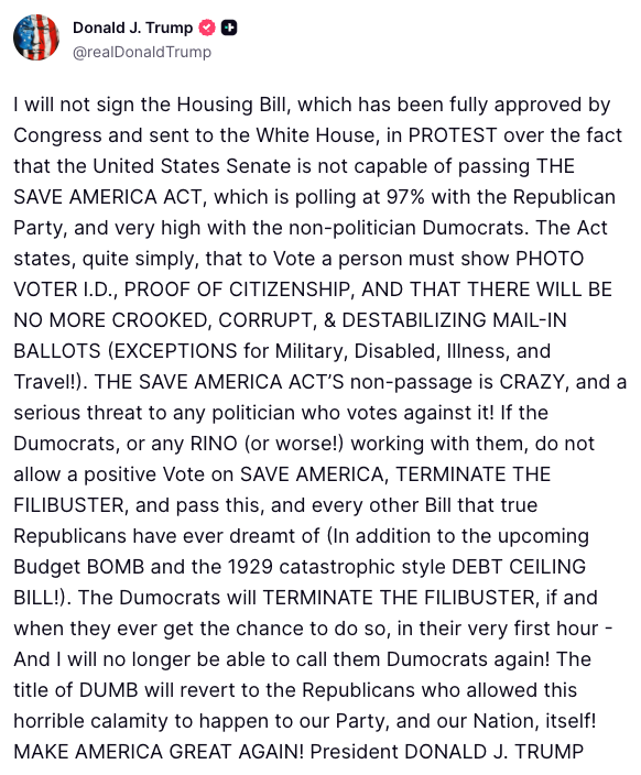 FoxNews's tweet photo. NEW: President Trump doubles down on his legislative threat to get the SAVE America Act passed, saying he will not sign the already approved housing bill "in PROTEST" over the Senate's inaction on voting for his election law proposals.

"THE SAVE AMERICA ACT’S non-passage is CRAZY, and a serious threat to any politician who votes against it!"

"The Dumocrats will TERMINATE THE FILIBUSTER, if and when they ever get the chance to do so."