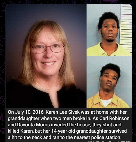 UltraDane's tweet photo. On july 10 2016, Karen Lee Sivek was executed during a home invasion. Ten years later, the two non-human (I'm serious, they're not human - see pictures) killers are still enjoying TV,  internet, family visits, gifts, outdoor recreation, fitness classes, not a care in the world for either of them.

Not for Karen Sivek, she was executed. Her granddaughter witnessed the murder -- while being shot in the neck herself.

Her granddaughter (14 yrs old at the time) was shot in the neck yet escaped and ran to a police station, survived) and continues to see her grandma with a gunshot wound to the forehead laying on the floor, eyes wide open, dead, covered in blood.

I will continue to ask ANYONE to bring forth ANY evidence at ANYTIME in history, which mirrors the same act—but done by White people against a black woman and her granddaughter. I would like to see one case in the history of the world.

On the flip-side—blacks killing Whites during a home invasion or a theft, I'll show you hundreds just last year.

 RIP