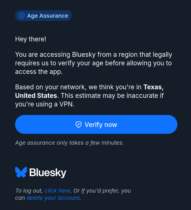 juliecbarrett's tweet photo. ⚠️This is a direct result of Texas's SB 2420/App Store Accountability Act, which supporters say just protects kids from p0rn and is a "narrow law" that won't affect adults.

This is Bluesky's age verification screen....this is a social media platform, not an adult content site.

➡️Bluesky is doing this gating ITSELF, at the platform level, not through the App Store. As predicted, SB 2420's compliance pressure is already reaching web-based platforms that aren't even app store downloads.

👀The label says "Age Assurance" in the top left, not age verification. This is the industry term for estimation techniques that use behavioral data, IP detection, and device signals to infer your age. The screen even admits it: "This estimate may be inaccurate if you're using a VPN." They're identifying Texas users by IP address.

➡️Supporters call this "privacy preserving transmission." That only describes the user-facing experience, not the back-end data architecture. Someone still knows where you are, who you are, and whether you're allowed to access a social media app.

SCOTUS declined to block this law Monday while the appeals process continues at the Fifth Circuit. This is what enforcement looks like in practice.

🚨This is NOT a narrow law. If it passes at a federal level, it will impact EVERY American.