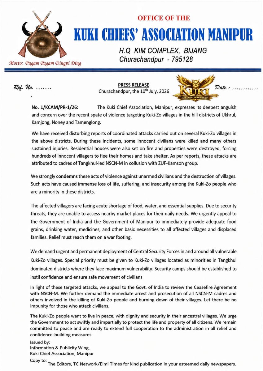 Kamginthan40473's tweet photo. OFFICE OF THE
KUKI CHIEFS' ASSOCIATION MANIPUR
H.Q. KIM COMPLEX, BIJANG
Churachandpur – 795128

Motto: Pugam Pagam Dingpi Ding

Ref. No.: 1/KCAM/PR-1/26                                                 Date: 10th July, 2026

PRESS RELEASE

The Kuki Chiefs' Association, Manipur (KCAM), expresses its deepest anguish and concern over the recent spate of violence targeting Kuki-Zo villages in the hill districts of Ukhrul, Kamjong, Noney, and Tamenglong.

We have received disturbing reports of coordinated attacks on several Kuki-Zo villages in these districts. During these incidents, innocent civilians were reportedly killed, many others sustained injuries, residential houses were set on fire, and properties were destroyed, forcing hundreds of villagers to flee their homes and seek shelter. According to reports received by the Association, these attacks have been attributed to cadres of the Tangkhul-led NSCN-M in collusion with the ZUF-Kamson Group.

The Kuki Chiefs' Association strongly condemns these acts of violence against unarmed civilians and the destruction of villages. Such attacks have caused immense loss of life, widespread displacement, fear, and insecurity among the Kuki-Zo people, who are a minority in these districts.

The affected villagers are facing severe shortages of food, drinking water, medicines, and other essential supplies. Owing to the prevailing security situation, they are unable to access nearby markets or carry out their normal daily activities. We urgently appeal to the Government of India and the Government of Manipur to ensure the immediate delivery of humanitarian assistance to all affected villages and displaced families without delay.

We further demand the urgent and permanent deployment of adequate Central Security Forces in and around all vulnerable Kuki-Zo villages. Special attention must be given to Kuki-Zo villages situated as minority settlements in Tangkhul-dominated areas, where they remain particularly vulnerable. Permanent security camps should be established to safeguard innocent civilians, restore public confidence, and ensure the safe movement of residents.

In view of the recurring violence, we appeal to the Government of India to review the existing Ceasefire Agreement with NSCN-M. We also call upon the authorities to conduct a thorough investigation into the reported incidents, identify all those responsible, and ensure that appropriate legal action is taken in accordance with the law. There should be no impunity for attacks on innocent civilians.

The Kuki-Zo people seek nothing more than to live peacefully, with dignity and security in their ancestral villages. We urge the Government to act swiftly, impartially, and decisively to protect the lives and property of every citizen. The Kuki Chiefs' Association remains committed to peace and will continue to extend its full cooperation to the administration in all humanitarian, relief, and confidence-building initiatives.

Issued by:
Information & Publicity Wing
Kuki Chiefs' Association, Manipur

@PMOIndia @narendramodi @AmitShah @HMOIndia @DefenceMinIndia @SpokespersonMoD @adgpi @official_dgar @crpfindia @BSF_India @NIA_India @CBIHeadquarters @manipur_police @RajBhavManipur @MIB_India @PIB_India @MEAIndia @DoNER_India @NHRCIndia @ANI @PTI_News @the_hindu @IndianExpress @timesofindia @ndtv @CNNnews18 @IndiaToday @News18Northeast @EastMojo @ThePrintIndia @Firstpost @DDNewslive @airnewsalerts @morungexpress @NagalandPost @ukhrultimes @sangaites @UNHumanRights @ICRC @amnesty @hrw @UNinIndia