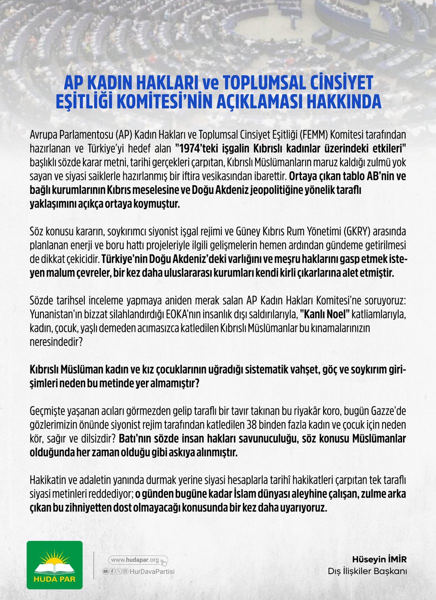 HurDavaPartisi's tweet photo. Avrupa Parlamentosu (AP) Kadın Hakları ve Toplumsal Cinsiyet Eşitliği (FEMM) Komitesi tarafından hazırlanan ve Türkiye’yi hedef alan "1974’teki işgalin Kıbrıslı kadınlar üzerindeki etkileri" başlıklı sözde karar metni, tarihi gerçekleri çarpıtan, Kıbrıslı Müslümanların maruz kaldığı zulmü yok sayan ve siyasi saiklerle hazırlanmış bir iftira vesikasından ibarettir. Ortaya çıkan tablo AB’nin ve bağlı kurumlarının Kıbrıs meselesine ve Doğu Akdeniz jeopolitiğine yönelik taraflı yaklaşımını açıkça ortaya koymuştur.

Söz konusu kararın, soykırımcı siyonist işgal rejimi ve Güney Kıbrıs Rum Yönetimi (GKRY) arasında planlanan enerji ve boru hattı projeleriyle ilgili gelişmelerin hemen ardından gündeme getirilmesi de dikkat çekicidir. Türkiye’nin Doğu Akdeniz’deki varlığını ve meşru haklarını gasp etmek isteyen malum çevreler, bir kez daha uluslararası kurumları kendi kirli çıkarlarına alet etmiştir.

Sözde tarihsel inceleme yapmaya aniden merak salan AP Kadın Hakları Komitesi’ne soruyoruz: Yunanistan’ın bizzat silahlandırdığı EOKA’nın insanlık dışı saldırılarıyla, "Kanlı Noel" katliamlarıyla, kadın, çocuk, yaşlı demeden acımasızca katledilen Kıbrıslı Müslümanlar bu kınamalarınızın neresindedir?

Kıbrıslı Müslüman kadın ve kız çocuklarının uğradığı sistematik vahşet, göç ve soykırım girişimleri neden bu metinde yer almamıştır?

Geçmişte yaşanan acıları görmezden gelip taraflı bir tavır takınan bu riyakâr koro, bugün Gazze’de gözlerimizin önünde siyonist rejim tarafından katledilen 38 binden fazla kadın ve çocuk için neden kör, sağır ve dilsizdir? Batı’nın sözde insan hakları savunuculuğu, söz konusu Müslümanlar olduğunda her zaman olduğu gibi askıya alınmıştır.

Hakikatin ve adaletin yanında durmak yerine siyasi hesaplarla tarihî hakikatleri çarpıtan tek taraflı siyasi metinleri reddediyor; o günden bugüne kadar İslam dünyası aleyhine çalışan, zulme arka çıkan bu zihniyetten dost olmayacağı konusunda bir kez daha uyarıyoruz.

DIŞ İLİŞKİLER BAŞKANLIĞI