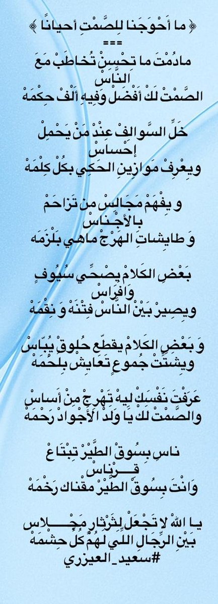 saed_1380's tweet photo. ﴿ ما أَحْوَجَنا لِلصَّمْتِ أحيانًا ﴾
             ===
مادُمْتَ ما تِحْسِنْ تُخاطَبْ مَعَ النَّاسْ 
الصَّمْتْ لَكْ أَفْضَلْ وَفِيهِ أَلْفْ حِكْمَهْ

خَلِّ السَّوالِفْ عِنْدْ مَنْ يَحْمِلْ إحْساسْ 
ويِعْرِفْ مَوازِينِ الحَكِي بكُلْ كِلْمَهْ

و يِفْهَمْ مَجَالِسْ من تَزاحَمْ بِالأجْـناسْ 
وَ طايِشاتِ الهَرْجْ ماهي بَلْزَمَه

بَعْضِ الكَلامْ يِصْحِّي سُيُوفٍ وَافَراسْ 
ويِصِيرْ بَيْنْ النَّاسْ فِتْنَهْ وَ نِقْمَهْ

وَ بَعْضِ الكَلامْ يقطّع حُلوقْ يُِبّاسْ 
ويِشَتِّتْ جُموعٍ تَعَايِشْ بِلُحْمَهْ

عَرَفْتَ نَفْسَكْ لِيهْ تَهْرِجْ مِنْ أَساسْ 
والصَّمْتْ لَكْ يَا وَلَدْ الأَجْوادْ رَحْمَهْ

ناسٍ بِسُوقْ الطَّيْرْ تِبْتَاعْ قِـــــرْناسْ 
وَانْتَ بِسُوقْ الطَّيْرْ مقْناك رَخْمَهْ

يـا اللهْ لا تَجْعَلْ لِثَرْثارٍ مَجْــــــلاس
بَيْنِ الرِّجَالِ اللِّي لَهُمْ كُلِّ حِشْم��هْ
        #سعيد_العيزري