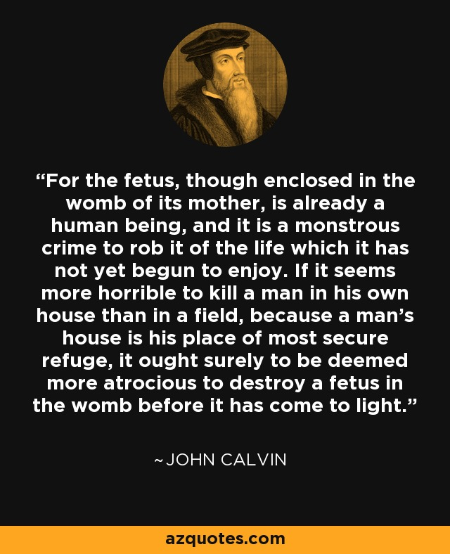 Michael34014458's tweet photo. “For the fetus, though enclosed in the womb of its mother, is already a human being, and it is a monstrous crime to rob it of the life which it has not yet begun to enjoy. If it seems more horrible to kill a man in his own house than in a field, because a man’s house is his place of most secure refuge, it ought surely to be deemed more atrocious to destroy a fetus in the womb before it has come to light.” – John Calvin