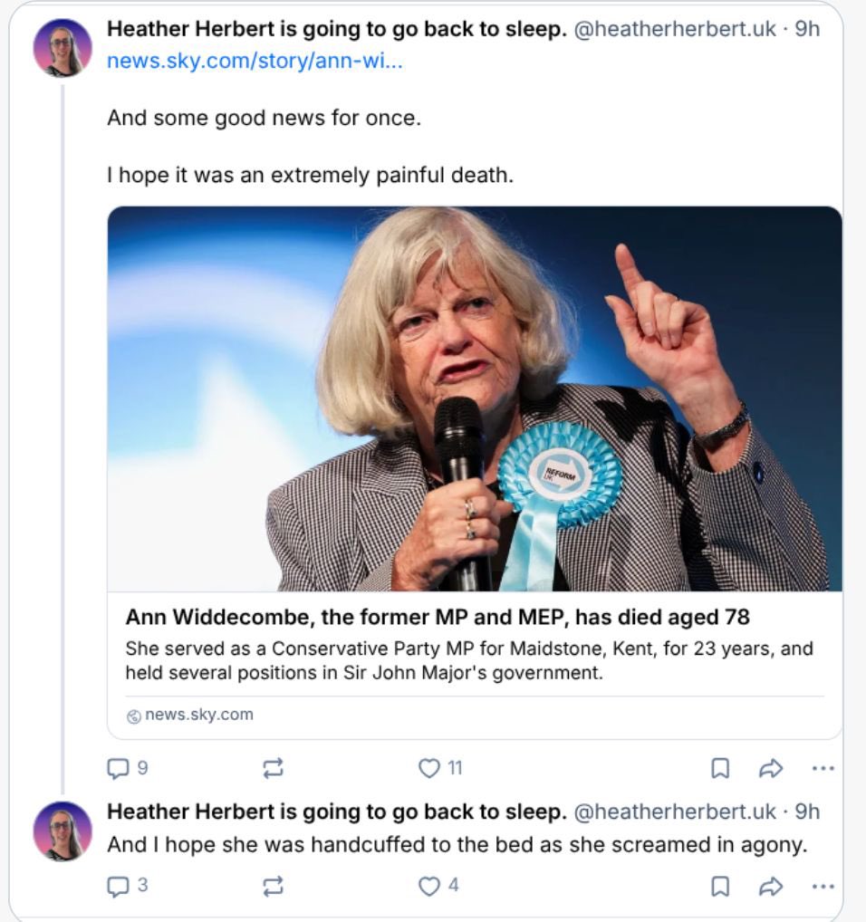 cleancitybird's tweet photo. So the trans activist and previously a candidate for Labour, ‘Heather’ Herbert, is fantasising about an elderly women being chained to her bed frame, screaming in terror while she was being murdered in her own home. 

I don’t care what Ann Widdecombe’s politics were, or how much you disagreed with them. A man entered her rural home and murdered the 78 year old woman, and a man who calls himself a woman is celebrating it and fantasising about how painful it would have been. 

You have to be a different level of evil misogynist to fantasise about that while simultaneously claiming to be the most vulnerable demographic in the world.