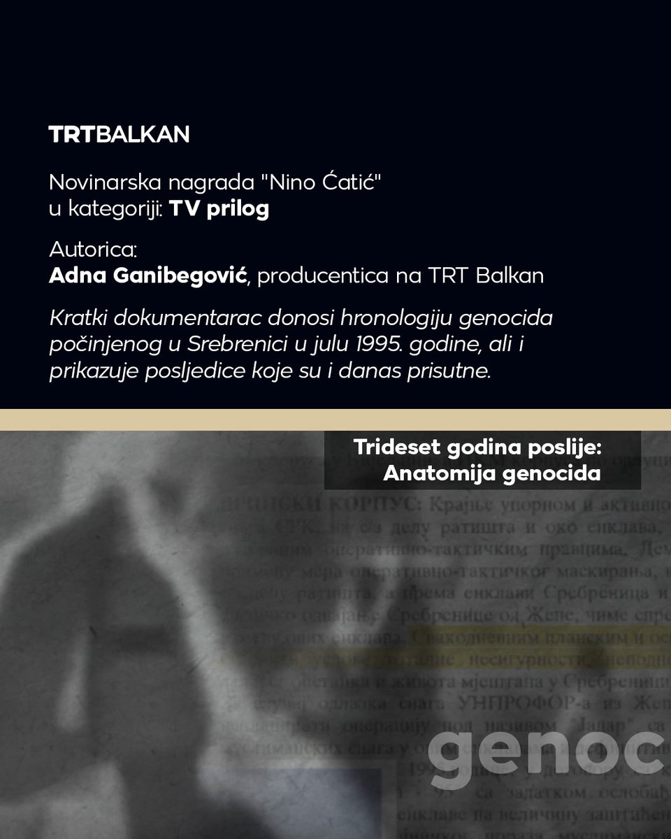 TRTBalkanBHSC's tweet photo. Tri rada TRT Balkana nagrađena su novinarskom nagradom „Nino Ćatić“ za izvještavanje o genocidu u Srebrenici, njegovim posljedicama i borbi za očuvanje istine i sjećanja.

Nagrada za najbolji TV prilog pripala je Adni Ganibegović za mini dokumentarac „Trideset godina poslije: Anatomija genocida“. Kratki dokumentarni film donosi hronologiju genocida počinjenog u Srebrenici u julu 1995. godine, ali i podsjeća na posljedice koje su i danas prisutne.

Aida Kauković osvojila je nagradu u kategoriji najbolji blog/vlog za priču „Trideset godina poslije ‘koridora smrti’ ponovo na 'putu spasa'“. U njenom središtu je Zulfo Mehmedović, koji je u julu 1995. godine preživio put smrti iz Srebrenice. Nakon 26 godina provedenih u Sjedinjenim Američkim Državama, vratio se u rodno Podrinje te ponovo prošao istom rutom, prisjećajući se braće i komšija s kojima je tada tražio spas.

Alen Fukelj je nagrađen u kategoriji za najbolju fotografiju, i to za rad nastao tokom obilježavanja 30. godišnjice genocida u Srebrenici na kojem se vidi majka Srebrenice koja tuguje nad tabutom, oslikavajući svu patnju, bol i nemoć srebreničkih majki.

Žiri su činila eminentna imena regiona poput Marka Divkovića, Marinka Sekulića Kokeze, prof. Šaćira Filandre, Denisa Latina, prof. Sanjina Kodrića i Andreja Nikolaidisa.

Nagradu „Nino Ćatić“ dodjeljuje Udruženje „Biti novinar“, a nosi ime po novinaru Nihadu Nini Ćatiću koji je 10. jula 1995. godine iz opkoljene Srebrenice putem radioveze uputio posljednji vapaj svijetu. Njegovi posmrtni ostaci do danas nisu pronađeni. Nagrada koja nosi njegovo ime čuva sjećanje na njegov rad i podsjeća na odgovornost novinara da svjedoče, bilježe i govore istinu.