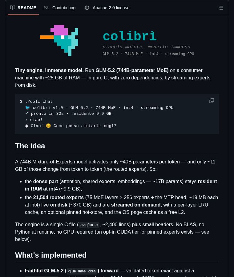 chenzeling4's tweet photo. 744B parameters. On a laptop. With 25GB RAM.

Colibri runs GLM-5.2 (744B MoE) in pure C with zero dependencies. The trick: only ~40B params activate per token, so it keeps the dense part resident and streams experts from disk on demand. A single 2,400-line C file. No GPU, no BLAS, no Python at runtime.

This shouldn't work. But it does.

⭐ 2.1K #AI #OpenSource

https://t.co/W8dnCQmNnL

Follow for daily dev finds 🔔