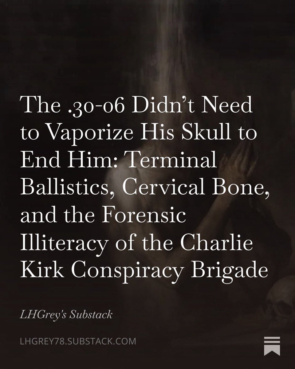Grey_0G's tweet photo. They are still out there…the conspiracy peddlers…insisting that a .30-06 cannot kill a man in the neck without taking his head clean off…that a bullet lodged in cervical bone is proof of something other than physics meeting anatomy at 142 yards. 

They have never hunted. 

They have never stood over a whitetail dropped where it stood by a neck shot…soft-point expanded on the spine…recovered later mushroomed and spent against the off-side bone. 

They have never read the terminal ballistics literature or opened the autopsy report on Martin Luther King Jr….same cartridge…same soft-point construction…same catastrophic destruction through mandible…neck vessels…and spinal cord…bullet deformed and lodged internally near the scapula…head still attached to the body…death by exsanguination and cord transection…clinical…final…no cinematic decapitation required.

The wound that ended Charlie Kirk was exactly what any competent rifleman…any forensic pathologist…any hunter who has seen what expanding .30-caliber projectiles do when they strike dense bone and elastic tissue…would predict. 

Entry in the neck. 

Rapid upset on vertebral resistance. 

Energy dump through expansion…yaw…and fragmentation. 

No exit wound. 

Main mass lodged in or against the fractured cervical bone. Arterial hemorrhage under pressure. Possible high spinal involvement. 

Death by hemorrhagic shock and neurological collapse. 

The same mechanics…the same outcome…as 1968 in Memphis. 

No anomaly. No grand plot demanded by the physics. 

Just a Mauser…hunting ammunition engineered to stop inside the target…and a trajectory that found the structures that keep a man alive.

What the conspiracists reveal is not insight into the assassination. 

It is insight into their own pathology…the desperate need to replace the terrifying simplicity of accessible political murder with a narrative ornate enough to flatter their self-regard as the ones who “see through” it all. 

Dunning-Kruger wearing tactical cosplay. Forensic illiteracy dressed as skepticism. 

They clutch Call of Duty expectations and YouTube slow-motion deer kills as gospel while the dead man’s arterial blood tells the only story that matters. 

It dishonors the dead to turn his murder into content…to demand Hollywood spectacle where terminal ballistics delivered clinical efficiency.

I have laid the scalpel to it…every layer…ballistics of the soft-point at that range and velocity…hunting precedent…MLK parallel…wound channel dynamics…blood spatter implications…and the deeper psychology of why some minds cannot abide that a lone actor with common tools can erase a national figure without requiring infinite hidden hands. 

The full piece…with every forensic detail and every venomous cut…is live on Substack now. 

The link waits in the comments. 

Read it if you want precision over paranoia…truth over narrative comfort. 

The bullet behaved like the bullet it was. 

The conspiracist mind behaves like the pathology it is. 

Neither requires embellishment.