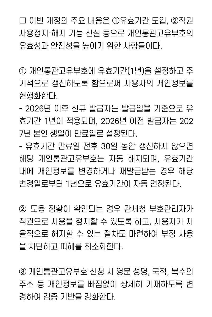 nevvbie99's tweet photo. 6월 18일자로 개인통관고유부호 유효기간이 생겨, 매년 갱신이 필요하다고 하네요...! 몰 랐 어 🫪

- 26년 이후 신규 발급자는 '발급일 기준 1년' 유효기간 적용, 26년 이전 발급자는 '27년 본인 생일 만료'되며 이후부터는 신규 발급자와 동일하게 적용
ex) 저 같은 경우 26년 이전 발급자로, 27년 제 생일인 6월 29일이 만료일자가 됩니다.

- 유효기간 만료일 전후 30일 동안 갱신하지 않을 지, 해당 개인통관고유부호는 자동 해지. 유효기간 내 개인정보를 변경하거나, 재발급받는 경우 '해당 변경일로부터 1년' 유효기간 자동 연장
ex) 저 같은 경우 27년 6월 29일 전후 30일(5/30~7/29) 동안 갱신 가능하며, 만약 6월 18일에 재발급받게 된다면, 28년 6월 18일까지가 유효기간이 됩니다.

*  개인통관고유부호 갱신 및 정보변경, 재발급 등은 관세청 전자통관시스템(https://t.co/AnHBS31pih) 또는 가까운 세관에서 신청 가능

관련 정보 전문
https://t.co/5bulLajyYH
