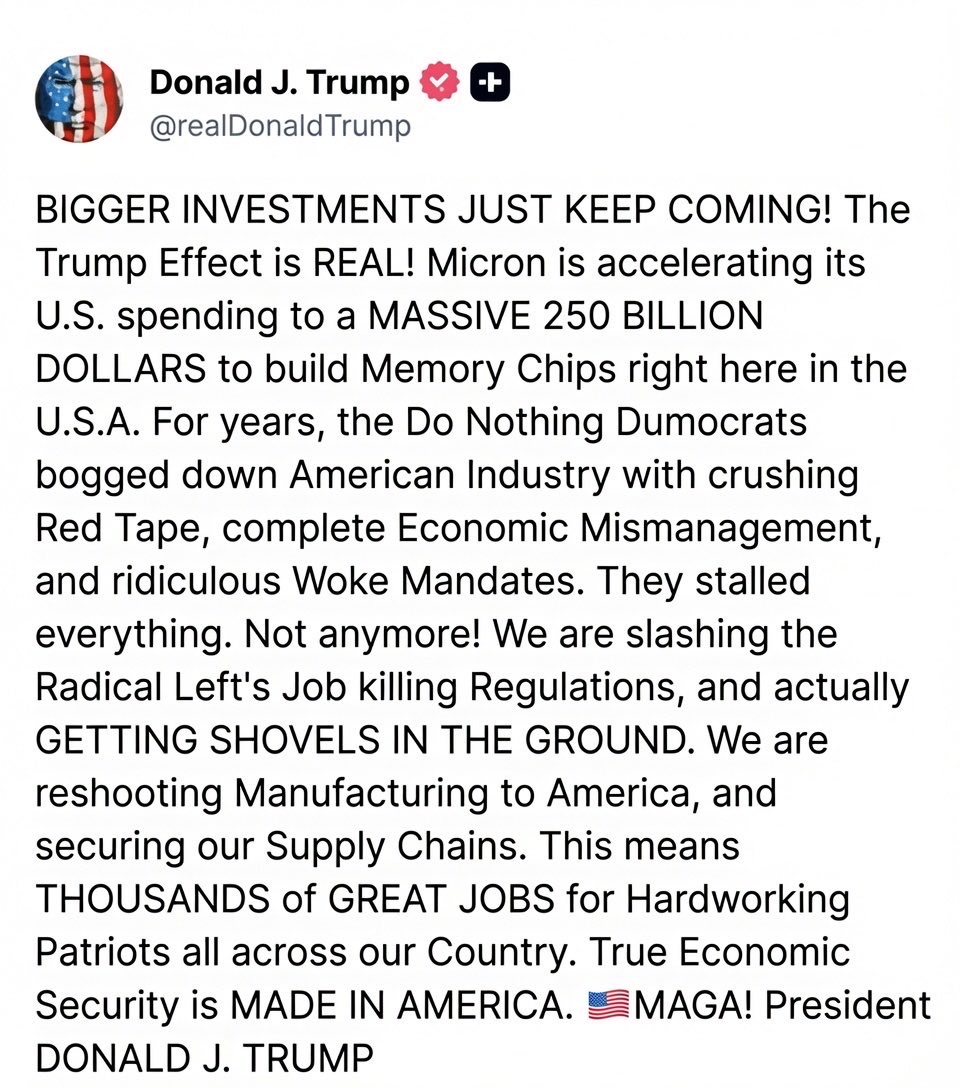 Jhonffonseca's tweet photo. 🇺🇸¡BOMBAZO ECONÓMICO!

Trump deja a los demócratas con la boca abierta: Micron anuncia una inversión colosal de 250 mil millones de dólares para fabricar chips de memoria en Estados Unidos.

“¡Las mayores inversiones de la historia siguen llegando! El Efecto Trump no es un rumor… ¡es una realidad aplastante!

Micron acelera sus planes y destinará 250.000 millones de dólares para producir los chips del futuro en nuestro país.

Durante años, los demócratas ahogaron a la industria americana con burocracia inútil, una economía incompetente y mandatos woke absurdos. ¡Se acabó!

Estamos eliminando regulaciones tóxicas que destruían empleos, cortando la cinta roja y poniendo palas en la tierra de inmediato.

Traemos de vuelta la manufactura, blindamos nuestras cadenas de suministro y creamos decenas de miles de empleos bien pagados para patriotas americanos de costa a costa.

Porque la verdadera seguridad nacional y económica se fabrica en América.

¡Esto es MAGA en acción!

Presidente DONALD J. TRUMP 🇺🇸